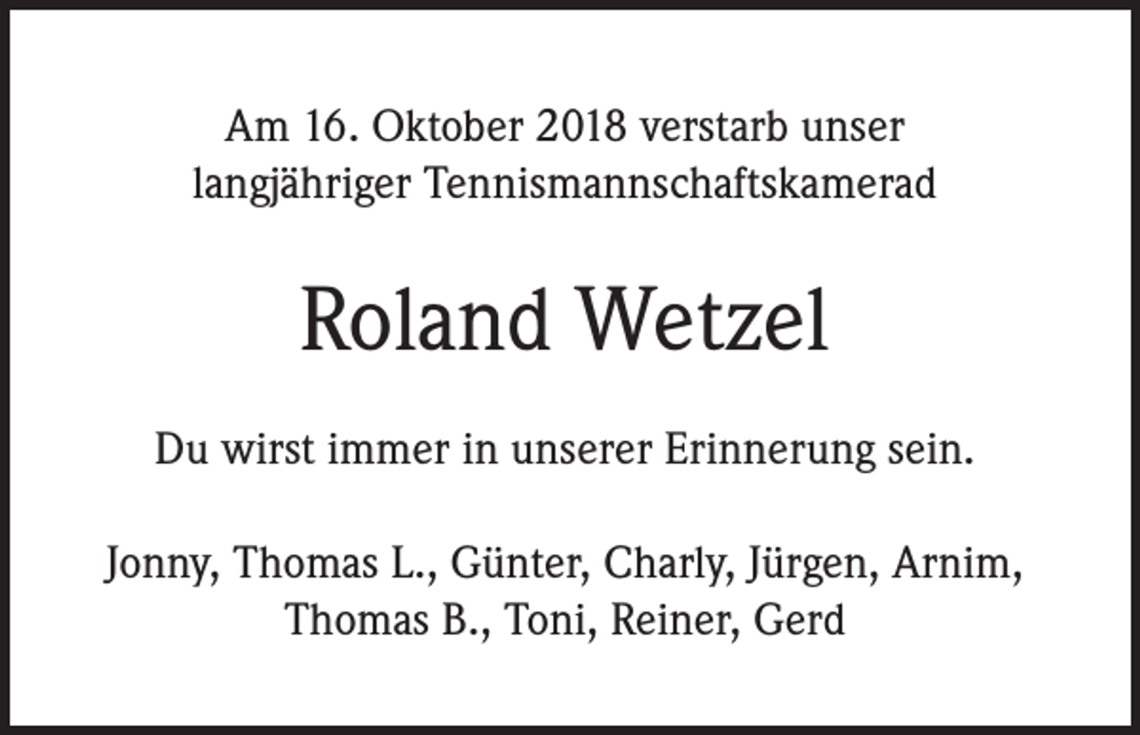 <p>Am 16. Oktober 2018 verstarb unser<br />langjähriger Tennismannschaftskamerad</p><p>Roland Wetzel<br />Du wirst immer in unserer Erinnerung sein.<br />Jonny, Thomas L., Günter, Charly, Jürgen, Arnim,<br />Thomas B., Toni, Reiner, Gerd</p>