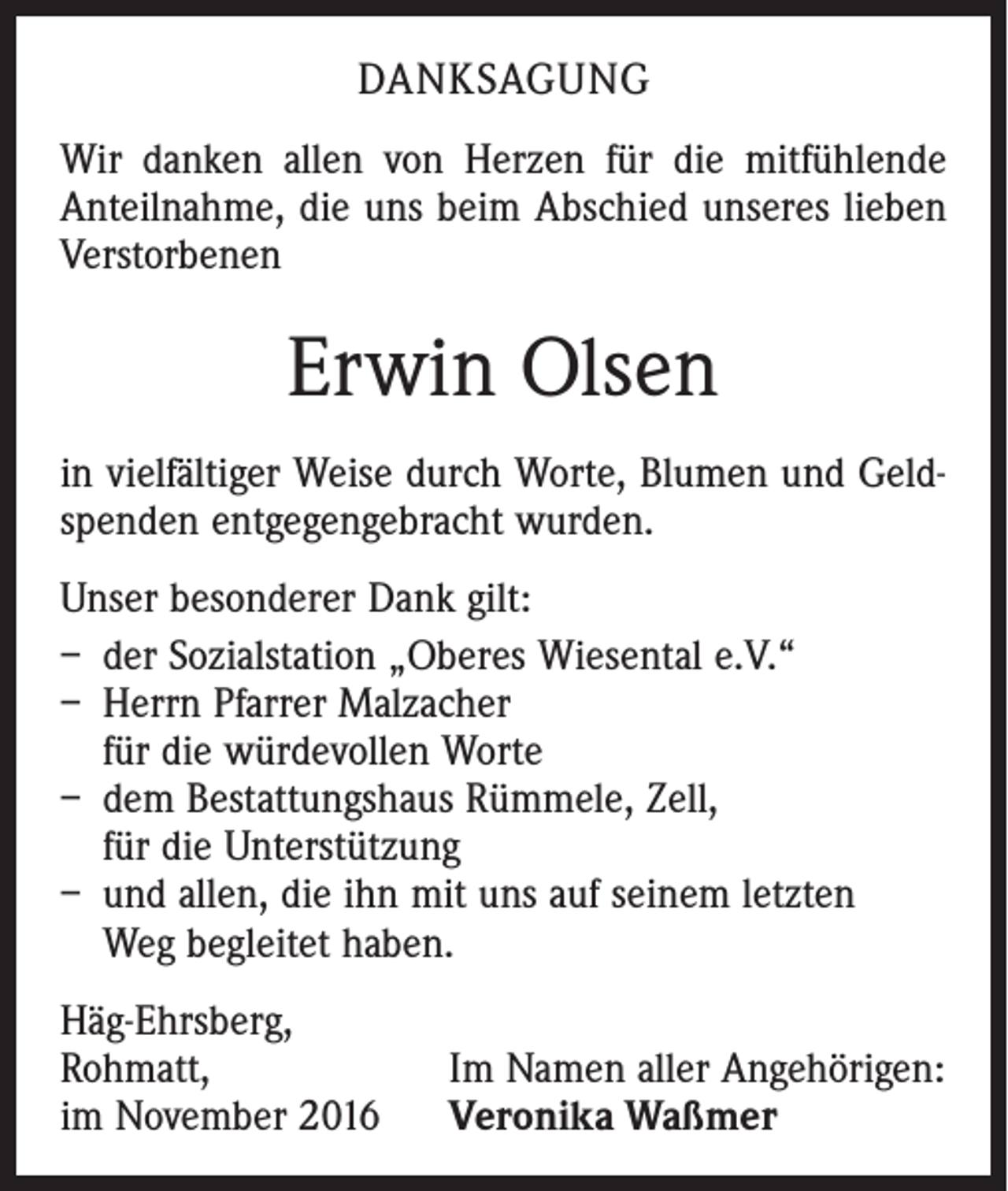 <p>DANKSAGUNG<br />Wir danken allen von Herzen für die mitfühlende<br />Anteilnahme, die uns beim Abschied unseres ­lieben<br />Verstorbenen</p><p>Erwin Olsen<br />in vielfältiger Weise durch Worte, Blumen und Geldspenden entgegengebracht wurden.<br />Unser besonderer Dank gilt:<br />– der Sozialstation „Oberes Wiesental e.V.“<br />– Herrn Pfarrer Malzacher<br />für die würdevollen Worte<br />– dem Bestattungshaus Rümmele, Zell,<br />für die Unterstützung<br />– und allen, die ihn mit uns auf seinem letzten<br />Weg begleitet haben.<br />Häg-Ehrsberg,<br />Rohmatt,<br />im November 2016</p><p>Im Namen aller Angehörigen:<br />Veronika Waßmer</p>