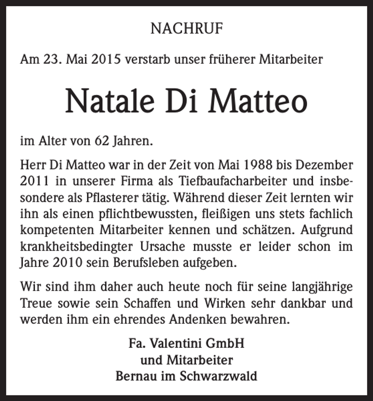 <p>NACHRUF<br />Am 23. Mai 2015 verstarb unser früherer Mitarbeiter</p><p>Natale Di Matteo<br />im Alter von 62 Jahren.<br />Herr Di Matteo war in der Zeit von Mai 1988 bis Dezember<br />2011 in unserer Firma als Tiefbaufacharbeiter und insbesondere als Pflasterer tätig. Während dieser Zeit lernten wir<br />ihn als einen pflichtbewussten, fleißigen uns stets fachlich<br />kompetenten Mitarbeiter kennen und schätzen. Aufgrund<br />krankheitsbedingter Ursache musste er leider schon im<br />Jahre 2010 sein Berufsleben aufgeben.<br />Wir sind ihm daher auch heute noch für seine langjährige<br />Treue sowie sein Schaffen und Wirken sehr dankbar und<br />werden ihm ein ehrendes Andenken bewahren.<br />Fa. Valentini GmbH<br />und Mitarbeiter<br />Bernau im Schwarzwald</p>