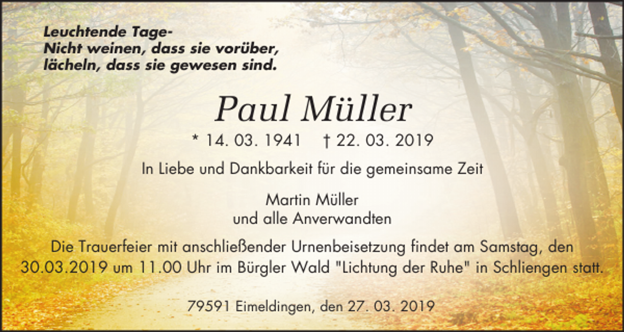 <p>Leuchtende TageNicht weinen, dass sie vorüber,<br />lächeln, dass sie gewesen sind.</p><p>Paul Müller<br />* 14. 03. 1941</p><p>† 22. 03. 2019</p><p>In Liebe und Dankbarkeit für die gemeinsame Zeit<br />Martin Müller<br />und alle Anverwandten<br />Die Trauerfeier mit anschließender Urnenbeisetzung findet am Samstag, den<br />30.03.2019 um 11.00 Uhr im Bürgler Wald "Lichtung der Ruhe" in Schliengen statt.<br />79591 Eimeldingen, den 27. 03. 2019</p>
