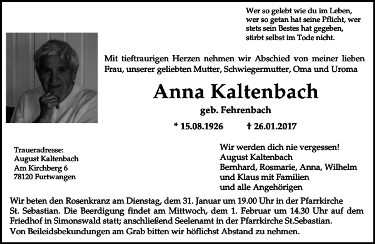 <p>Wer so gelebt wie du im Leben,<br />wer so getan hat seine Pflicht, wer<br />stets sein Bestes hat gegeben,<br />stirbt selbst im Tode nicht.</p><p>Mit tieftraurigen Herzen nehmen wir Abschied von meiner lieben<br />Frau, unserer geliebten Mutter, Schwiegermutter, Oma und Uroma</p><p>Anna Kaltenbach<br />geb. Fehrenbach<br />* 15.08.1926<br />Traueradresse:<br />August Kaltenbach<br />Am Kirchberg 6<br />78120 Furtwangen</p><p>† 26.01.2017</p><p>Wir werden dich nie vergessen!<br />August Kaltenbach<br />Bernhard, Rosmarie, Anna, Wilhelm<br />und Klaus mit Familien<br />und alle Angehörigen</p><p>Wir beten den Rosenkranz am Dienstag, dem 31. Januar um 19.00 Uhr in der Pfarrkirche<br />St. Sebastian. Die Beerdigung findet am Mittwoch, dem 1. Februar um 14.30 Uhr auf dem<br />Friedhof in Simonswald statt; anschließend Seelenamt in der Pfarrkirche St.Sebastian.<br />Von Beileidsbekundungen am Grab bitten wir höflichst Abstand zu nehmen.</p>
