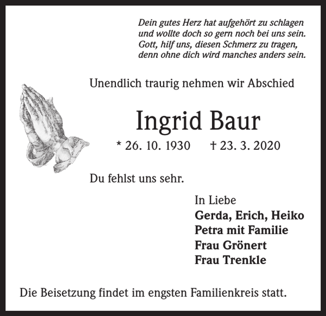 <p>Dein gutes Herz hat aufgehört zu schlagen<br />und wollte doch so gern noch bei uns sein.<br />Gott, hilf uns, diesen Schmerz zu tragen,<br />denn ohne dich wird manches anders sein.</p><p>Unendlich traurig nehmen wir Abschied</p><p>Ingrid Baur<br />* 26. 10. 1930</p><p>† 23. 3. 2020</p><p>Du fehlst uns sehr.<br />In Liebe<br />Gerda, Erich, Heiko<br />Petra mit Familie<br />Frau Grönert<br />Frau Trenkle<br />Die Beisetzung findet im engsten Familienkreis statt.</p>