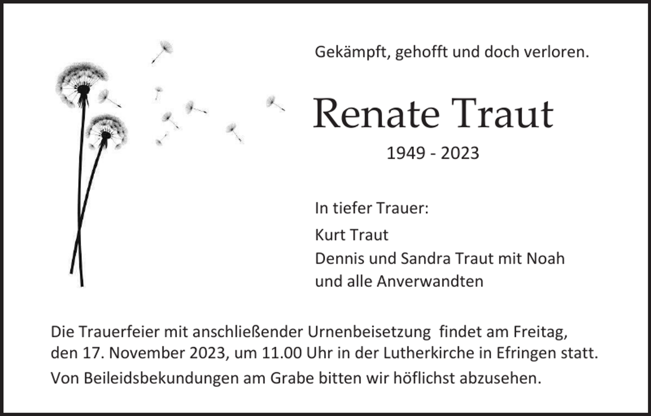 <p>Gekämpft, gehofft und doch verloren.</p><p>Renate Traut<br />1949 - 2023<br />In tiefer Trauer:<br />Kurt Traut<br />Dennis und Sandra Traut mit Noah<br />und alle Anverwandten<br />Die Trauerfeier mit anschließender Urnenbeisetzung findet am Freitag,<br />den 17. November 2023, um 11.00 Uhr in der Lutherkirche in Efringen statt.<br />Von Beileidsbekundungen am Grabe bitten wir höflichst abzusehen.</p>