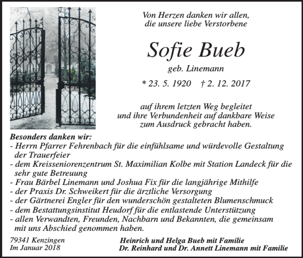 <p>Von Herzen danken wir allen,<br />die unsere liebe Verstorbene</p><p>Sofie Bueb<br />geb. Linemann<br />* 23. 5. 1920</p><p>† 2. 12. 2017</p><p>auf ihrem letzten Weg begleitet<br />und ihre Verbundenheit auf dankbare Weise<br />zum Ausdruck gebracht haben.<br />Besonders danken wir:<br />- Herrn Pfarrer Fehrenbach für die einfühlsame und würdevolle Gestaltung<br />der Trauerfeier<br />- dem Kreisseniorenzentrum St. Maximilian Kolbe mit Station Landeck für die<br />sehr gute Betreuung<br />- Frau Bärbel Linemann und Joshua Fix für die langjährige Mithilfe<br />- der Praxis Dr. Schweikert für die ärztliche Versorgung<br />- der Gärtnerei Engler für den wunderschön gestalteten Blumenschmuck<br />- dem Bestattungsinstitut Heudorf für die entlastende Unterstützung<br />- allen Verwandten, Freunden, Nachbarn und Bekannten, die gemeinsam<br />mit uns Abschied genommen haben.<br />79341 Kenzingen<br />Im Januar 2018</p><p>Heinrich und Helga Bueb mit Familie<br />Dr. Reinhard und Dr. Annett Linemann mit Familie</p>