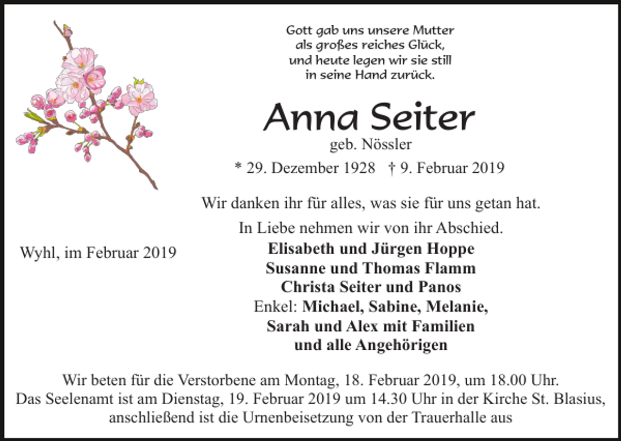 <p>Gott gab uns unsere Mutter<br />als großes reiches Glück,<br />und heute legen wir sie still<br />in seine Hand zurück.</p><p>Anna Seiter<br />geb. Nössler<br />* 29. Dezember 1928 † 9. Februar 2019</p><p>Wyhl, im Februar 2019</p><p>Wir danken ihr für alles, was sie für uns getan hat.<br />In Liebe nehmen wir von ihr Abschied.<br />Elisabeth und Jürgen Hoppe<br />Susanne und Thomas Flamm<br />Christa Seiter und Panos<br />Enkel: Michael, Sabine, Melanie,<br />Sarah und Alex mit Familien<br />und alle Angehörigen</p><p>Wir beten für die Verstorbene am Montag, 18. Februar 2019, um 18.00 Uhr.<br />Das Seelenamt ist am Dienstag, 19. Februar 2019 um 14.30 Uhr in der Kirche St. Blasius,<br />anschließend ist die Urnenbeisetzung von der Trauerhalle aus</p>