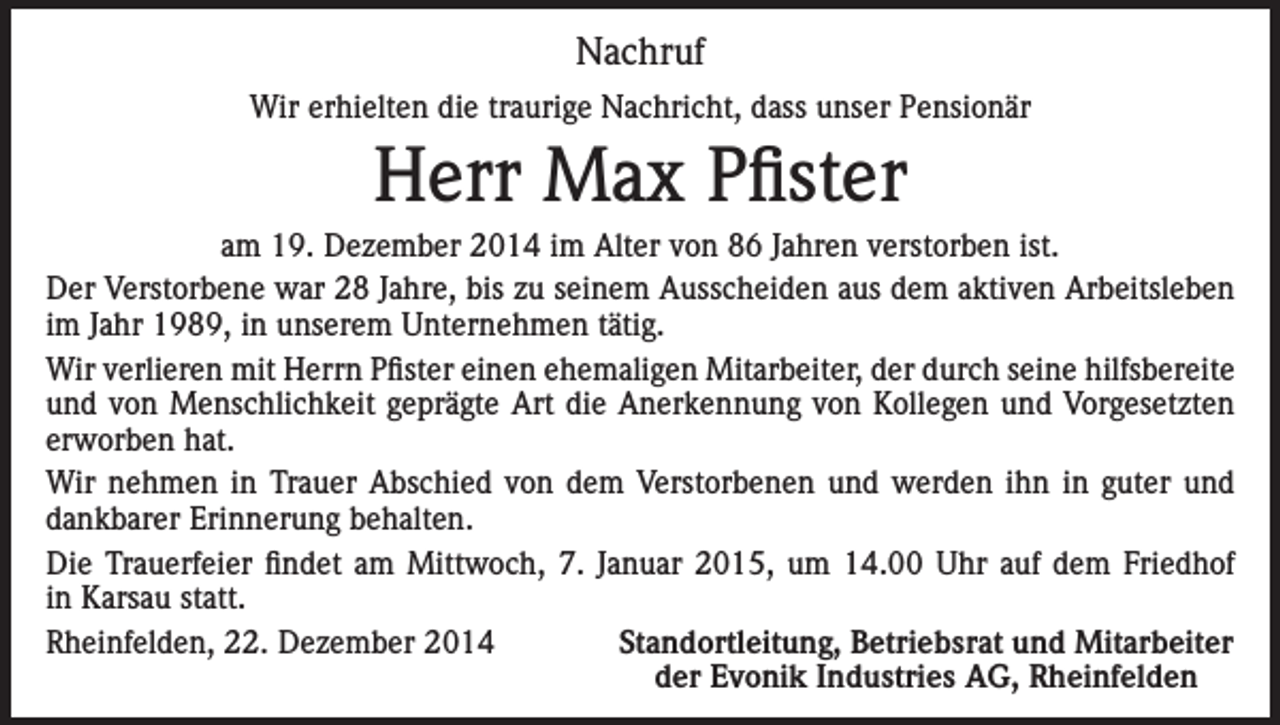 <p>Nachruf<br />Wir erhielten die traurige Nachricht, dass unser Pensionär</p><p>Herr Max Pfister<br />am 19. Dezember 2014 im Alter von 86 Jahren verstorben ist.<br />Der Verstorbene war 28 Jahre, bis zu seinem Ausscheiden aus dem aktiven Arbeitsleben<br />im Jahr 1989, in unserem Unternehmen tätig.<br />Wir verlieren mit Herrn Pfister einen ehemaligen Mitarbeiter, der durch seine hilfsbereite<br />und von Menschlichkeit geprägte Art die Anerkennung von Kollegen und Vorgesetzten<br />erworben hat.<br />Wir nehmen in Trauer Abschied von dem Verstorbenen und werden ihn in guter und<br />dankbarer Erinnerung behalten.<br />Die Trauerfeier findet am Mittwoch, 7. Januar 2015, um 14.00 Uhr auf dem Friedhof<br />in Karsau statt.<br />Rheinfelden, 22. Dezember 2014<br />Standortleitung, Betriebsrat und Mitarbeiter</p><p>der Evonik Industries AG, Rheinfelden</p>