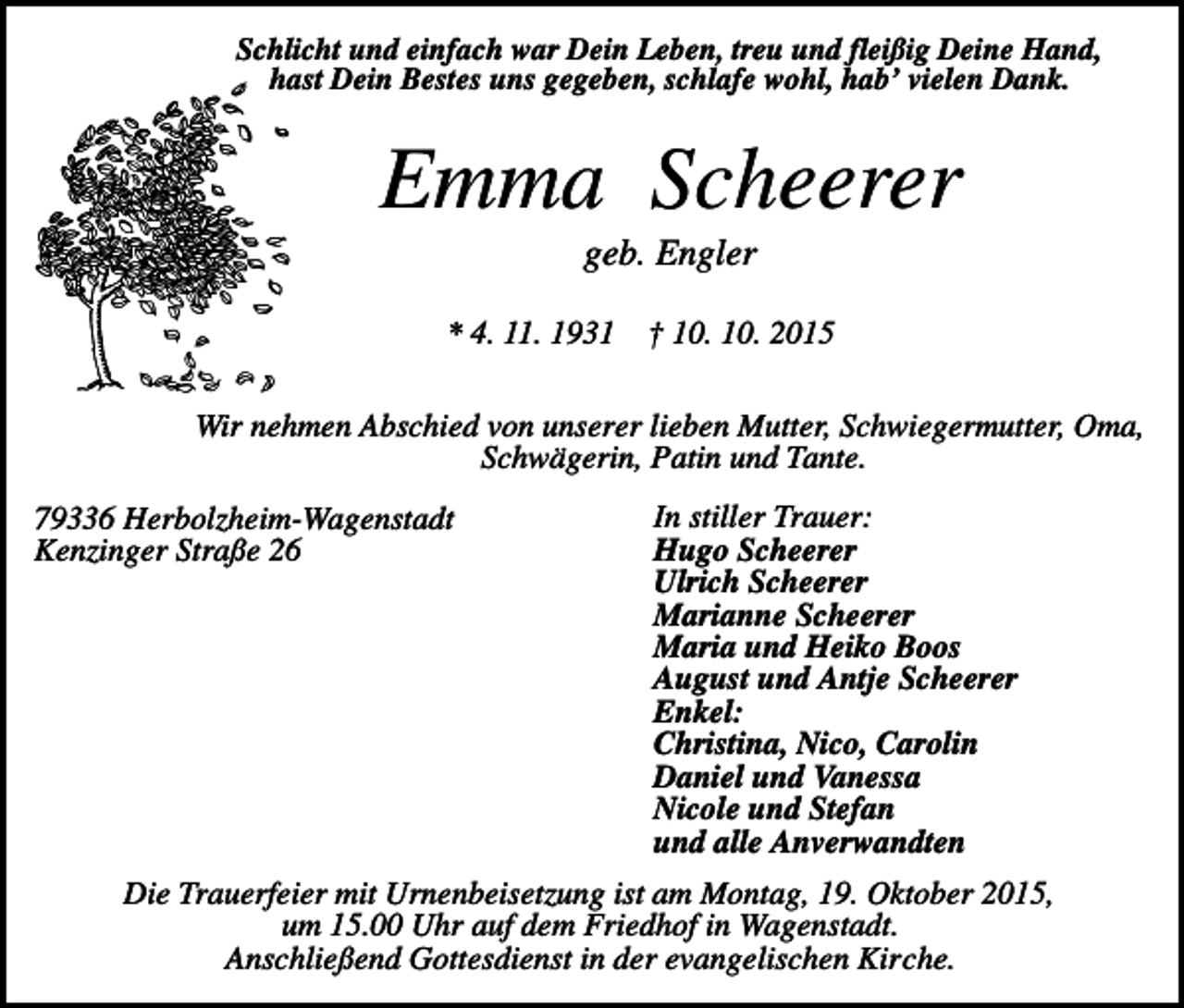 <p>Schlicht und einfach war Dein Leben, treu und fleißig Deine Hand,<br />hast Dein Bestes uns gegeben, schlafe wohl, hab’ vielen Dank.</p><p>Emma Scheerer<br />geb. Engler<br />* 4. 11. 1931</p><p>† 10. 10. 2015</p><p>Wir nehmen Abschied von unserer lieben Mutter, Schwiegermutter, Oma,<br />Schwägerin, Patin und Tante.<br />79336 Herbolzheim-Wagenstadt<br />Kenzinger Straße 26</p><p>In stiller Trauer:<br />Hugo Scheerer<br />Ulrich Scheerer<br />Marianne Scheerer<br />Maria und Heiko Boos<br />August und Antje Scheerer<br />Enkel:<br />Christina, Nico, Carolin<br />Daniel und Vanessa<br />Nicole und Stefan<br />und alle Anverwandten</p><p>Die Trauerfeier mit Urnenbeisetzung ist am Montag, 19. Oktober 2015,<br />um 15.00 Uhr auf dem Friedhof in Wagenstadt.<br />Anschließend Gottesdienst in der evangelischen Kirche.</p>