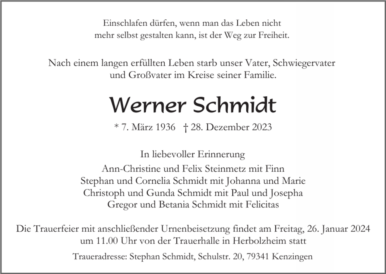 <p>Einschlafen dürfen, wenn man das Leben nicht<br />mehr selbst gestalten kann, ist der Weg zur Freiheit.</p><p>Nach einem langen erfüllten Leben starb unser Vater, Schwiegervater<br />und Großvater im Kreise seiner Familie.</p><p>Werner Schmidt<br />* 7. März 1936 † 28. Dezember 2023<br />In liebevoller Erinnerung<br />Ann-Christine und Felix Steinmetz mit Finn<br />Stephan und Cornelia Schmidt mit Johanna und Marie<br />Christoph und Gunda Schmidt mit Paul und Josepha<br />Gregor und Betania Schmidt mit Felicitas<br />Die Trauerfeier mit anschließender Urnenbeisetzung findet am Freitag, 26. Januar 2024<br />um 11.00 Uhr von der Trauerhalle in Herbolzheim statt<br />Traueradresse: Stephan Schmidt, Schulstr. 20, 79341 Kenzingen</p>