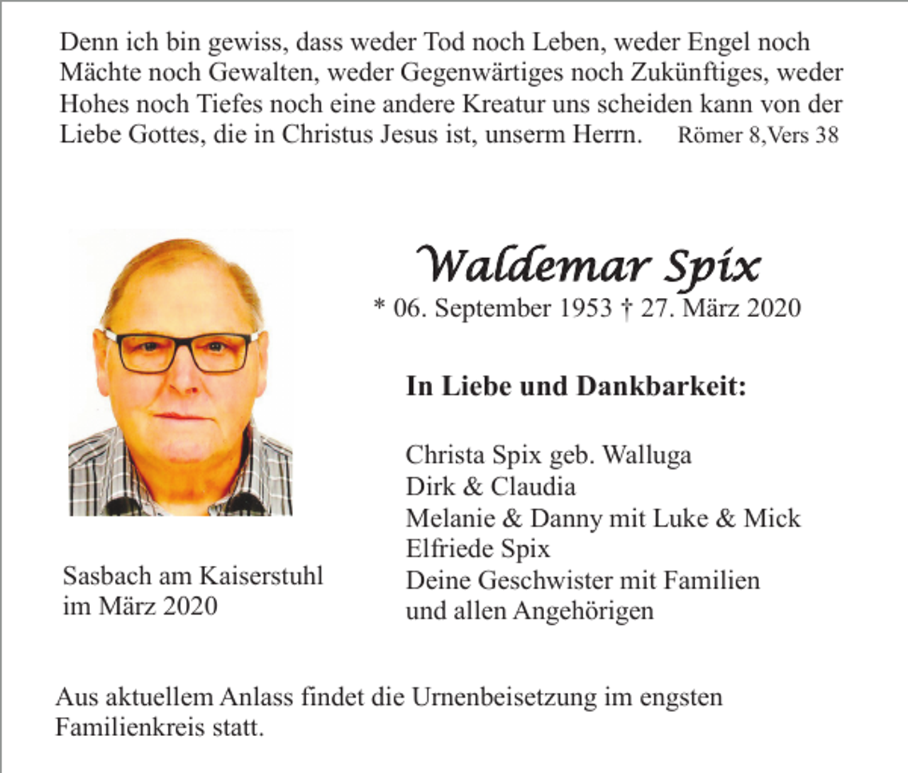 <p>Denn ich bin gewiss, dass weder Tod noch Leben, weder Engel noch<br />Mächte noch Gewalten, weder Gegenwärtiges noch Zukünftiges, weder<br />Hohes noch Tiefes noch eine andere Kreatur uns scheiden kann von der<br />Liebe Gottes, die in Christus Jesus ist, unserm Herrn. Römer 8,Vers 38</p><p>Waldemar Spix<br />* 06. September 1953 † 27. März 2020</p><p>In Liebe und Dankbarkeit:</p><p>Sasbach am Kaiserstuhl<br />im März 2020</p><p>Christa Spix geb. Walluga<br />Dirk &amp; Claudia<br />Melanie &amp; Danny mit Luke &amp; Mick<br />Elfriede Spix<br />Deine Geschwister mit Familien<br />und allen Angehörigen</p><p>Aus aktuellem Anlass findet die Urnenbeisetzung im engsten<br />Familienkreis statt.</p>
