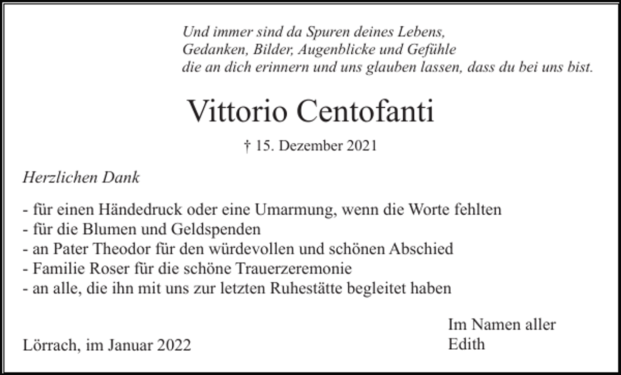 <p>Und immer sind da Spuren deines Lebens,<br />Gedanken, Bilder, Augenblicke und Gefühle<br />die an dich erinnern und uns glauben lassen, dass du bei uns bist.</p><p>Vittorio Centofanti<br />† 15. Dezember 2021</p><p>Herzlichen Dank<br />- für einen Händedruck oder eine Umarmung, wenn die Worte fehlten<br />- für die Blumen und Geldspenden<br />- an Pater Theodor für den würdevollen und schönen Abschied<br />- Familie Roser für die schöne Trauerzeremonie<br />- an alle, die ihn mit uns zur letzten Ruhestätte begleitet haben<br />Lörrach, im Januar 2022</p><p>Im Namen aller<br />Edith</p>