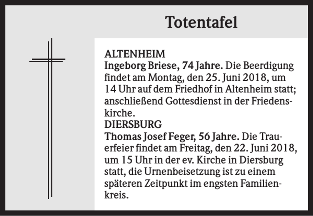 <p>Totentafel<br />ALTENHEIM<br />Ingeborg Briese, 74 Jahre. Die Beerdigung<br />findet am Montag, den 25. Juni 2018, um<br />14 Uhr auf dem Friedhof in Altenheim statt;<br />anschließend Gottesdienst in der Friedenskirche.<br />DIERSBURG<br />Thomas Josef Feger, 56 Jahre. Die Trauerfeier findet am Freitag, den 22. Juni 2018,<br />um 15 Uhr in der ev. Kirche in Diersburg<br />statt, die Urnenbeisetzung ist zu einem<br />späteren Zeitpunkt im engsten Familienkreis.</p>