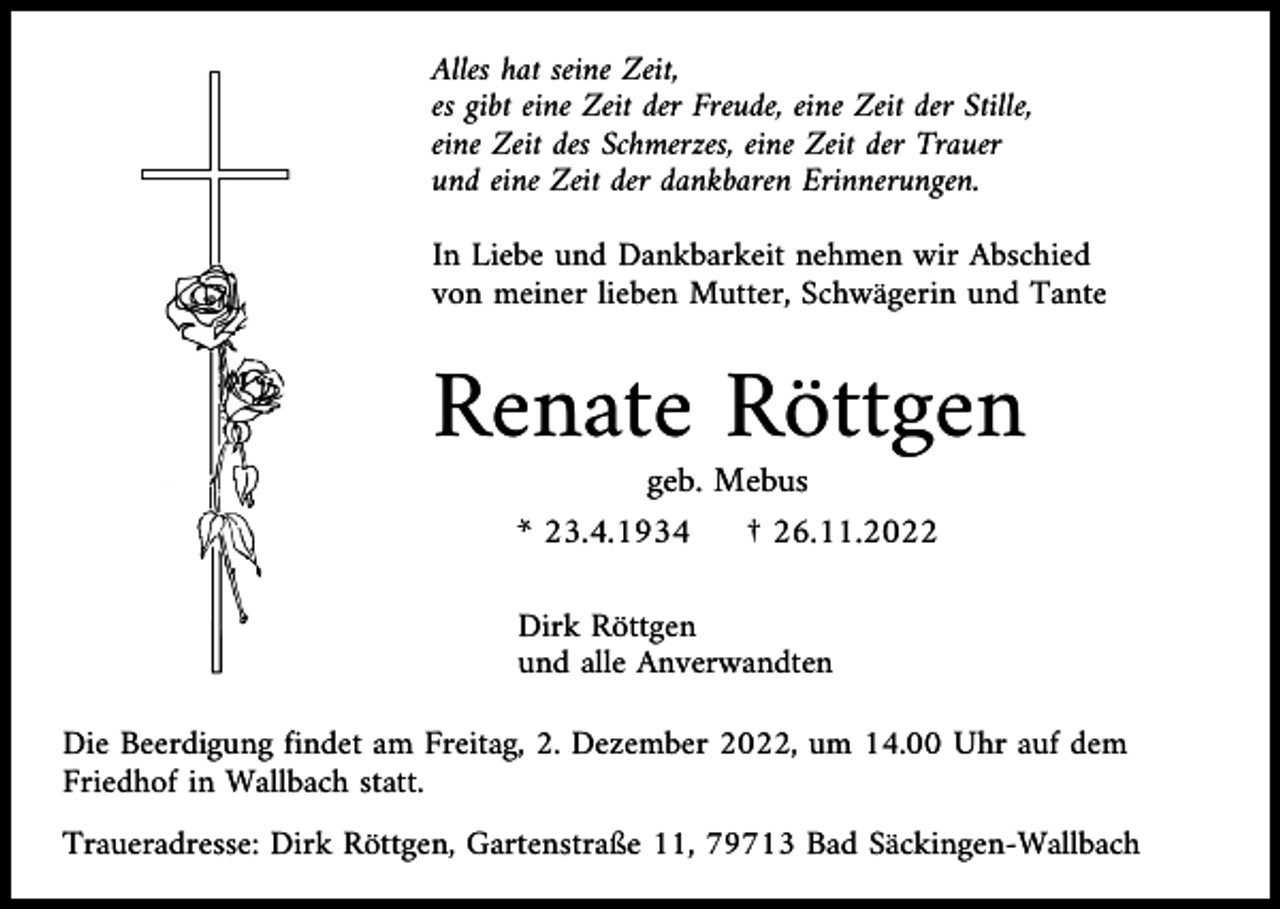 <p>Alles hat seine Zeit,<br />es gibt eine Zeit der Freude, eine Zeit der Stille,<br />eine Zeit des Schmerzes, eine Zeit der Trauer<br />und eine Zeit der dankbaren Erinnerungen.<br />In Liebe und Dankbarkeit nehmen wir Abschied<br />von meiner lieben Mutter, Schwägerin und Tante</p><p>Renate Röttgen<br />geb. Mebus<br />* 23.4.1934<br />† 26.11.2022<br />Dirk Röttgen<br />und alle Anverwandten<br />Die Beerdigung findet am Freitag, 2. Dezember 2022, um 14.00 Uhr auf dem<br />Friedhof in Wallbach statt.<br />Traueradresse: Dirk Röttgen, Gartenstraße 11, 79713 Bad Säckingen-Wallbach</p>