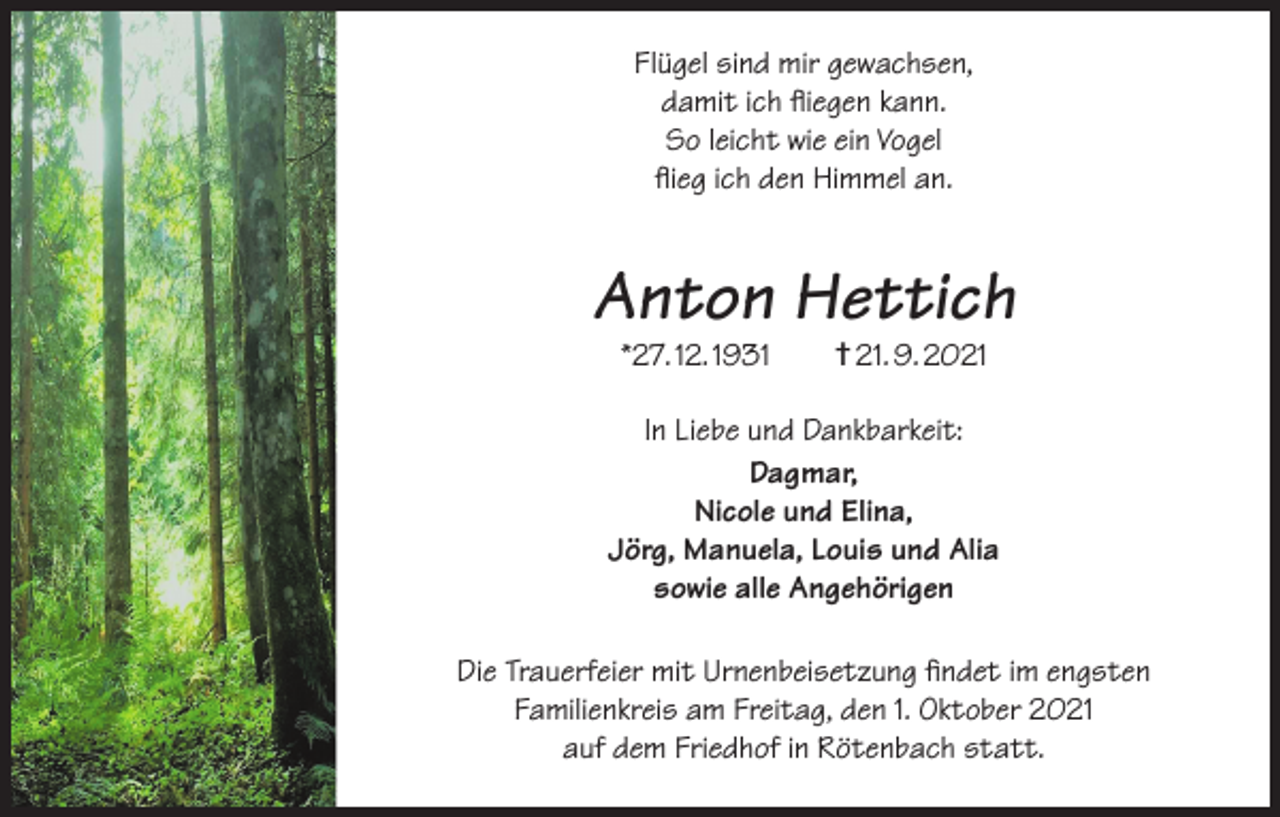 <p>Flügel sind mir gewachsen,<br />damit ich fliegen kann.<br />So leicht wie ein Vogel<br />flieg ich den Himmel an.</p><p>Anton Hettich<br />*27. 12. 1931 † 21. 9. 2021</p><p>In Liebe und Dankbarkeit:<br />Dagmar,<br />Nicole und Elina,<br />Jörg, Manuela, Louis und Alia<br />sowie alle Angehörigen<br />Die Trauerfeier mit Urnenbeisetzung findet im engsten<br />Familienkreis am Freitag, den 1. Oktober 2021<br />auf dem Friedhof in Rötenbach statt.</p>