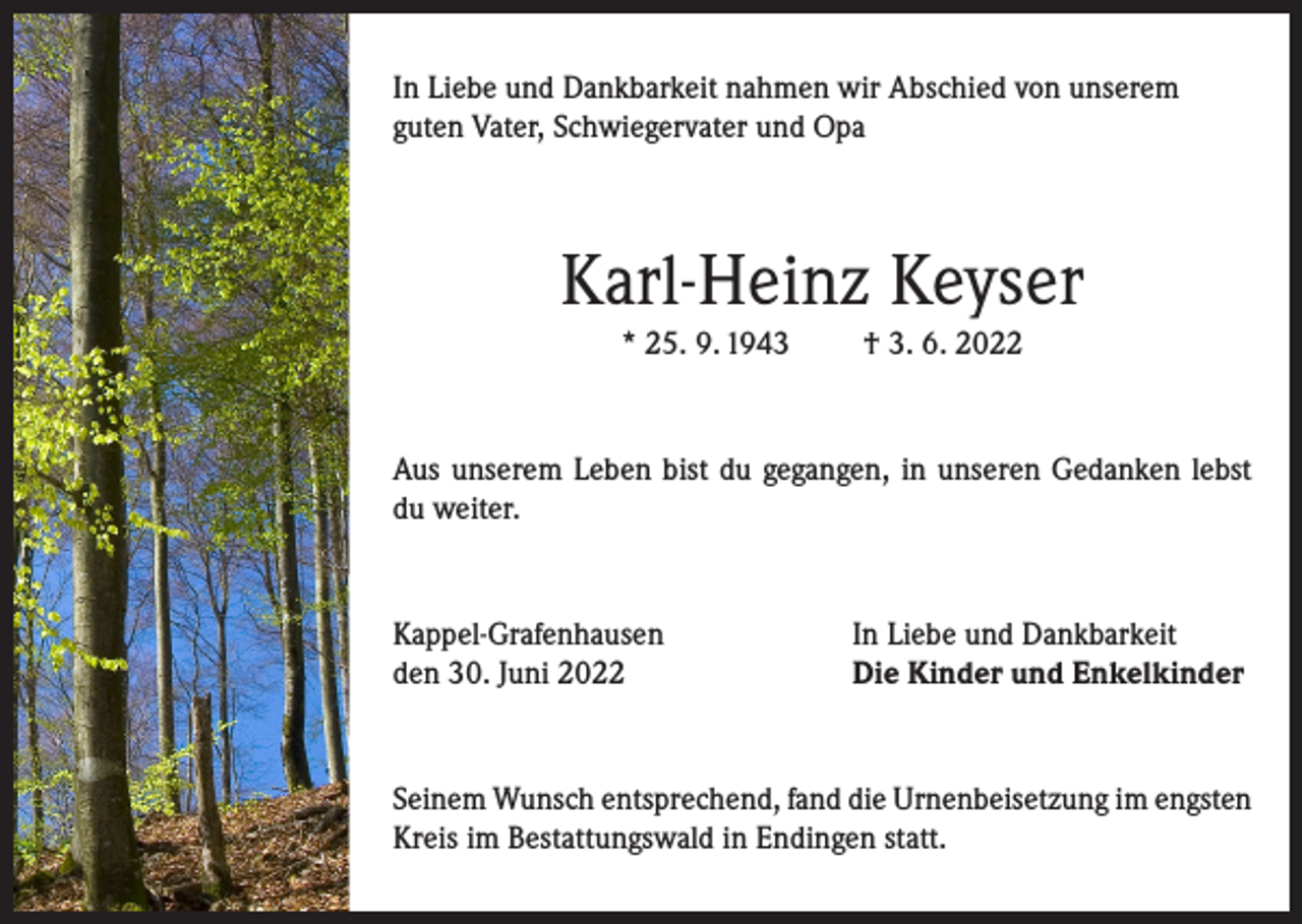 <p>In Liebe und Dankbarkeit nahmen wir Abschied von unserem<br />guten Vater, Schwiegervater und Opa</p><p>Karl-Heinz Keyser<br />* 25. 9. 1943</p><p>† 3. 6. 2022</p><p>Aus unserem Leben bist du gegangen, in unseren Gedanken lebst<br />du weiter.</p><p>Kappel-Grafenhausen<br />den 30. Juni 2022</p><p>In Liebe und Dankbarkeit<br />Die Kinder und Enkelkinder</p><p>Seinem Wunsch entsprechend, fand die Urnenbeisetzung im engsten<br />Kreis im Bestattungswald in Endingen statt.</p>