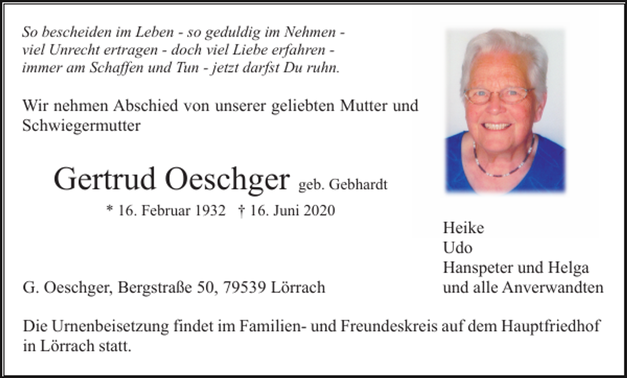 <p>So bescheiden im Leben - so geduldig im Nehmen viel Unrecht ertragen - doch viel Liebe erfahren immer am Schaffen und Tun - jetzt darfst Du ruhn.</p><p>Wir nehmen Abschied von unserer geliebten Mutter und<br />Schwiegermutter</p><p>Gertrud Oeschger geb. Gebhardt<br />* 16. Februar 1932 † 16. Juni 2020</p><p>G. Oeschger, Bergstraße 50, 79539 Lörrach</p><p>Heike<br />Udo<br />Hanspeter und Helga<br />und alle Anverwandten</p><p>Die Urnenbeisetzung findet im Familien- und Freundeskreis auf dem Hauptfriedhof<br />in Lörrach statt.</p>