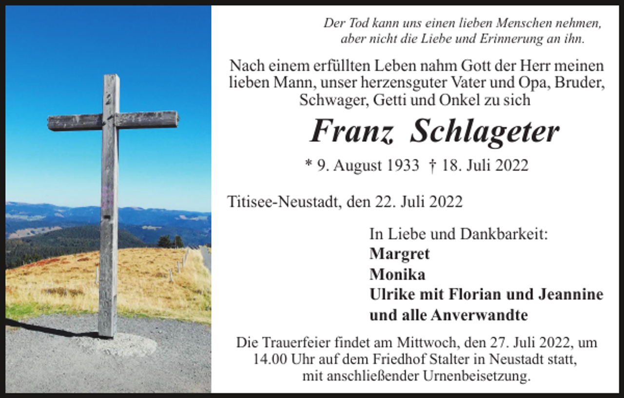 <p>Der Tod kann uns einen lieben Menschen nehmen,<br />aber nicht die Liebe und Erinnerung an ihn.</p><p>Nach einem erfüllten Leben nahm Gott der Herr meinen<br />lieben Mann, unser herzensguter Vater und Opa, Bruder,<br />Schwager, Getti und Onkel zu sich</p><p>Muster 2</p><p>Franz Schlageter<br />* 9. August 1933 † 18. Juli 2022<br />Titisee-Neustadt, den 22. Juli 2022<br />In Liebe und Dankbarkeit:<br />Margret<br />Monika<br />Ulrike mit Florian und Jeannine<br />und alle Anverwandte<br />Die Trauerfeier findet am Mittwoch, den 27. Juli 2022, um<br />14.00 Uhr auf dem Friedhof Stalter in Neustadt statt,<br />mit anschließender Urnenbeisetzung.</p>