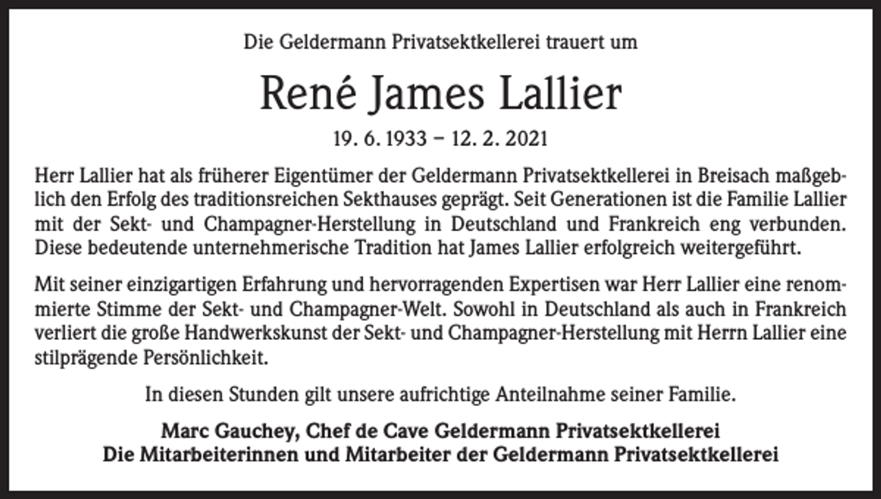 <p>Die Geldermann Privatsektkellerei trauert um</p><p>René James Lallier<br />19. 6. 1933 – 12. 2. 2021<br />Herr Lallier hat als früherer Eigentümer der Geldermann Privatsektkellerei in Breisach maßgeblich den Erfolg des traditionsreichen Sekthauses geprägt. Seit Generationen ist die Familie ­Lallier<br />mit der Sekt- und Champagner-Herstellung in Deutschland und Frankreich eng verbunden.<br />Diese bedeutende unternehmerische Tradition hat James Lallier erfolgreich weitergeführt.<br />Mit seiner einzigartigen Erfahrung und hervorragenden Expertisen war Herr Lallier eine renommierte Stimme der Sekt- und Champagner-Welt. Sowohl in Deutschland als auch in Frankreich<br />verliert die große Handwerkskunst der Sekt- und Champagner-Herstellung mit Herrn Lallier eine<br />stilprägende Persönlichkeit.<br />In diesen Stunden gilt unsere aufrichtige Anteilnahme seiner Familie.<br />Marc Gauchey, Chef de Cave Geldermann Privatsektkellerei<br />Die Mitarbeiterinnen und Mitarbeiter der Geldermann Privatsektkellerei</p>