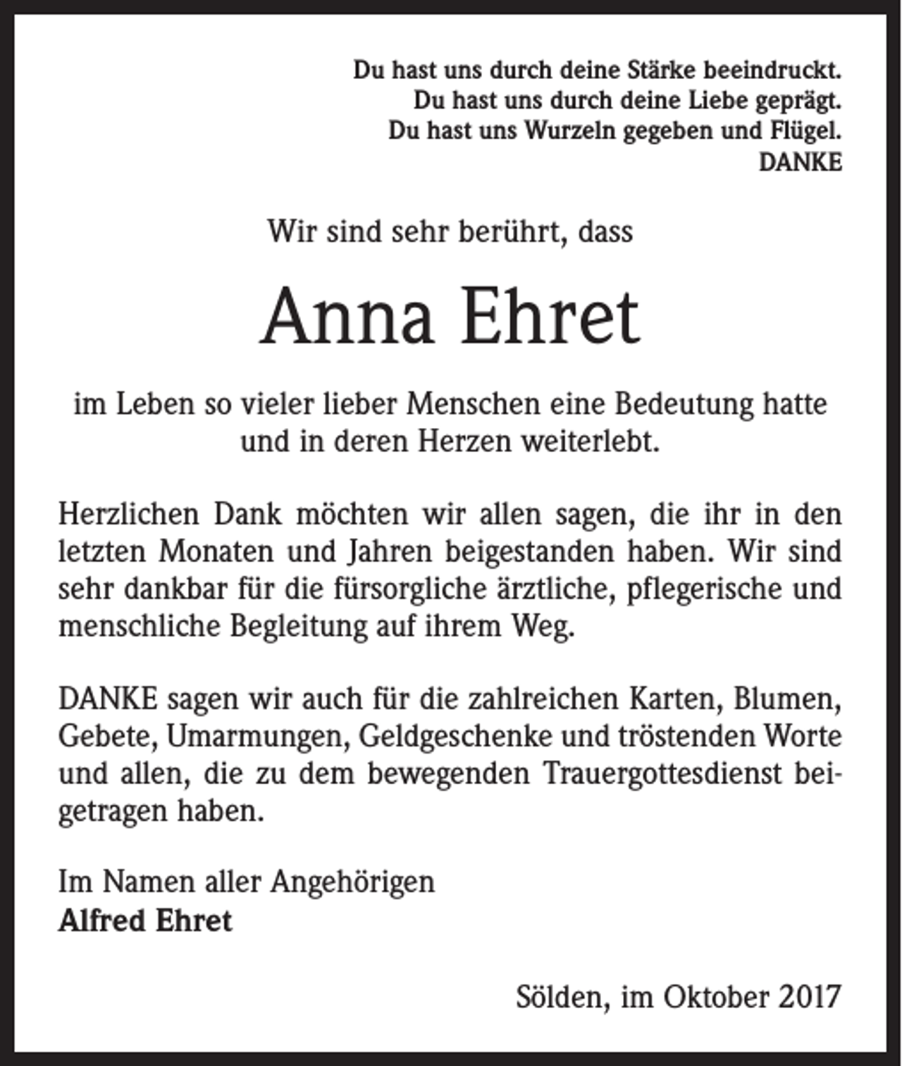 <p>Du hast uns durch deine Stärke beeindruckt.<br />Du hast uns durch deine Liebe geprägt.<br />Du hast uns Wurzeln gegeben und Flügel.<br />DANKE</p><p>Wir sind sehr berührt, dass</p><p>Anna Ehret<br />im Leben so vieler lieber Menschen eine Bedeutung hatte<br />und in deren Herzen weiterlebt.<br />Herzlichen Dank möchten wir allen sagen, die ihr in den<br />letzten Monaten und Jahren beigestanden haben. Wir sind<br />sehr dankbar für die fürsorgliche ärztliche, pflegerische und<br />menschliche Begleitung auf ihrem Weg.<br />DANKE sagen wir auch für die zahlreichen Karten, Blumen,<br />Gebete, Umarmungen, Geldgeschenke und tröstenden Worte<br />und allen, die zu dem bewegenden Trauergottesdienst beigetragen haben.<br />Im Namen aller Angehörigen<br />Alfred Ehret<br />Sölden, im Oktober 2017</p>