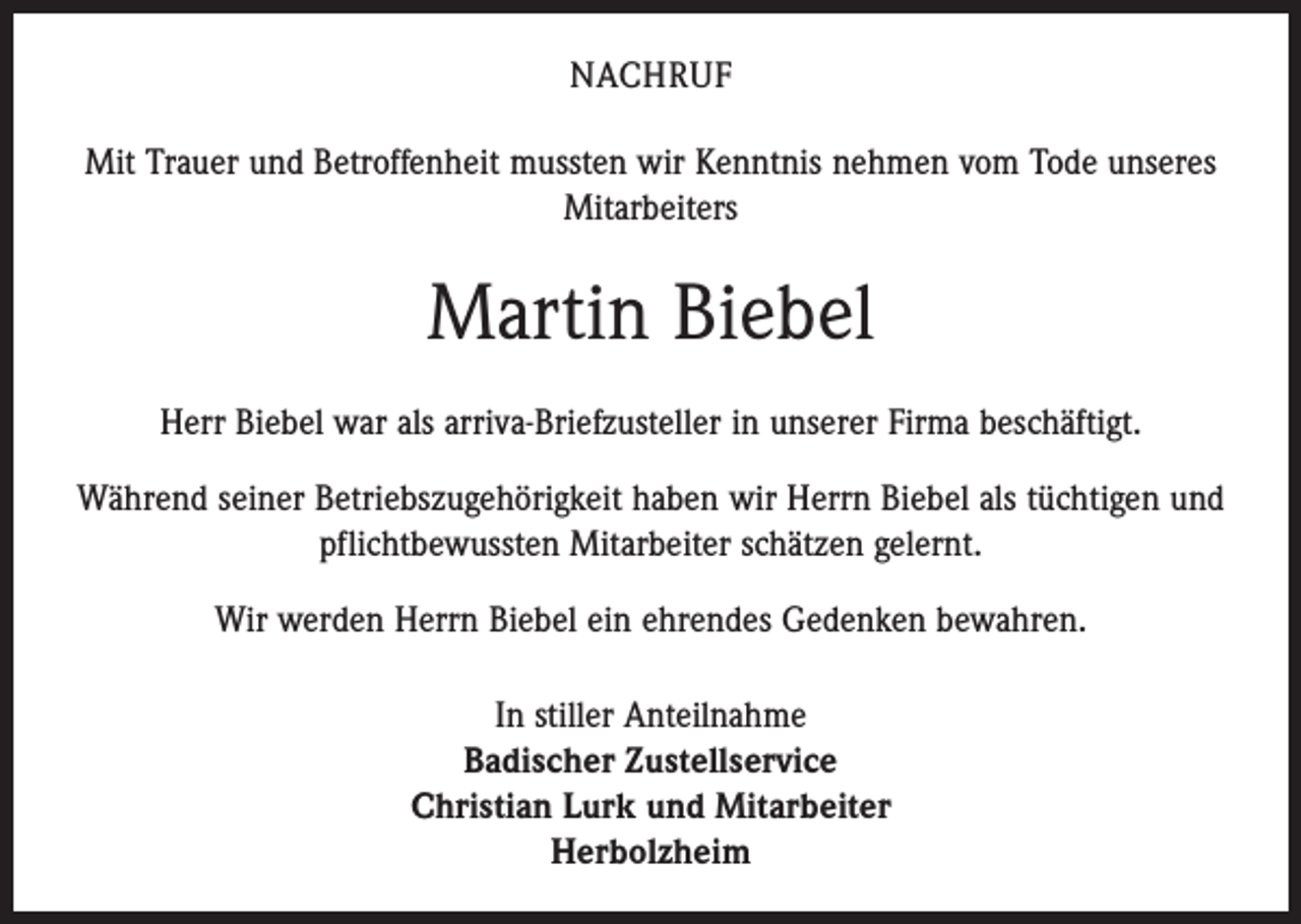 <p>NACHRUF<br />Mit Trauer und Betroffenheit mussten wir Kenntnis nehmen vom Tode unseres<br />Mitarbeiters</p><p>Martin Biebel<br />Herr Biebel war als arriva-Briefzusteller in unserer Firma beschäftigt.<br />Während seiner Betriebszugehörigkeit haben wir Herrn Biebel als tüchtigen und<br />pflichtbewussten Mitarbeiter schätzen gelernt.<br />Wir werden Herrn Biebel ein ehrendes Gedenken bewahren.<br />In stiller Anteilnahme<br />Badischer Zustellservice<br />Christian Lurk und Mitarbeiter<br />Herbolzheim</p>