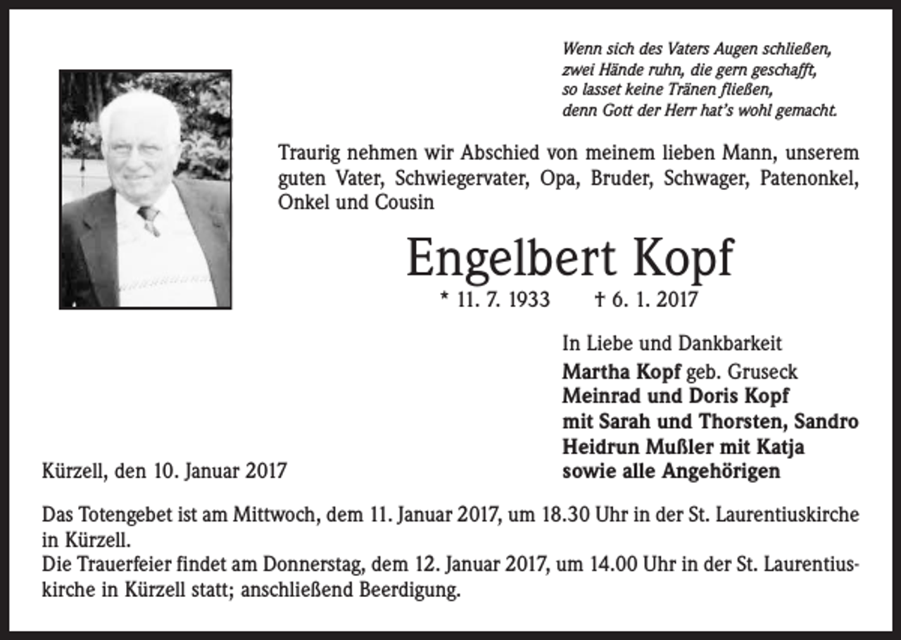 <p>Wenn sich des Vaters Augen schließen,<br />zwei Hände ruhn, die gern geschafft,<br />so lasset keine Tränen fließen,<br />denn Gott der Herr hat’s wohl gemacht.</p><p>Traurig nehmen wir Abschied von meinem lieben Mann, unserem<br />guten Vater, Schwiegervater, Opa, Bruder, Schwager, Patenonkel,<br />Onkel und Cousin</p><p>Engelbert Kopf<br />* 11. 7. 1933 † 6. 1. 2017</p><p>Kürzell, den 10. Januar 2017</p><p>In Liebe und Dankbarkeit<br />Martha Kopf geb. Gruseck<br />Meinrad und Doris Kopf<br />mit Sarah und Thorsten, Sandro<br />Heidrun Mußler mit Katja<br />sowie alle Angehörigen</p><p>Das Totengebet ist am Mittwoch, dem 11. Januar 2017, um 18.30 Uhr in der St. Laurentius­kirche<br />in Kürzell.<br />Die Trauerfeier findet am Donnerstag, dem 12. Januar 2017, um 14.00 Uhr in der St. Laurentius­<br />kirche in Kürzell statt; anschließend Beerdigung.</p>