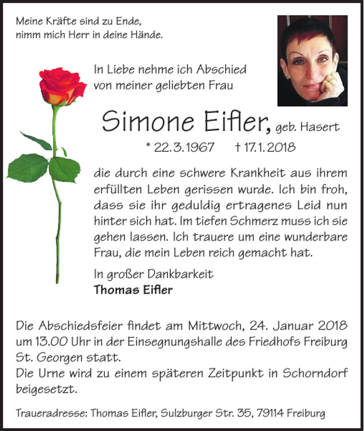 <p>Meine Kräfte sind zu Ende,<br />nimm mich Herr in deine Hände.</p><p>In Liebe nehme ich Abschied<br />von meiner geliebten Frau</p><p>Simone Eifler, geb. Hasert<br />* 22. 3. 1967 † 17. 1. 2018</p><p>die durch eine schwere Krankheit aus ihrem<br />erfüllten Leben gerissen wurde. Ich bin froh,<br />dass sie ihr geduldig ertragenes Leid nun<br />hinter sich hat. Im tiefen Schmerz muss ich sie<br />gehen lassen. Ich trauere um eine wunderbare<br />Frau, die mein Leben reich gemacht hat.<br />In großer Dankbarkeit<br />Thomas Eifler<br />Die Abschiedsfeier findet am Mittwoch, 24. Januar 2018<br />um 13.00 Uhr in der Einsegnungshalle des Friedhofs Freiburg<br />St. Georgen statt.<br />Die Urne wird zu einem späteren Zeitpunkt in Schorndorf<br />beigesetzt.<br />Traueradresse: Thomas Eifler, Sulzburger Str. 35, 79114 Freiburg</p>