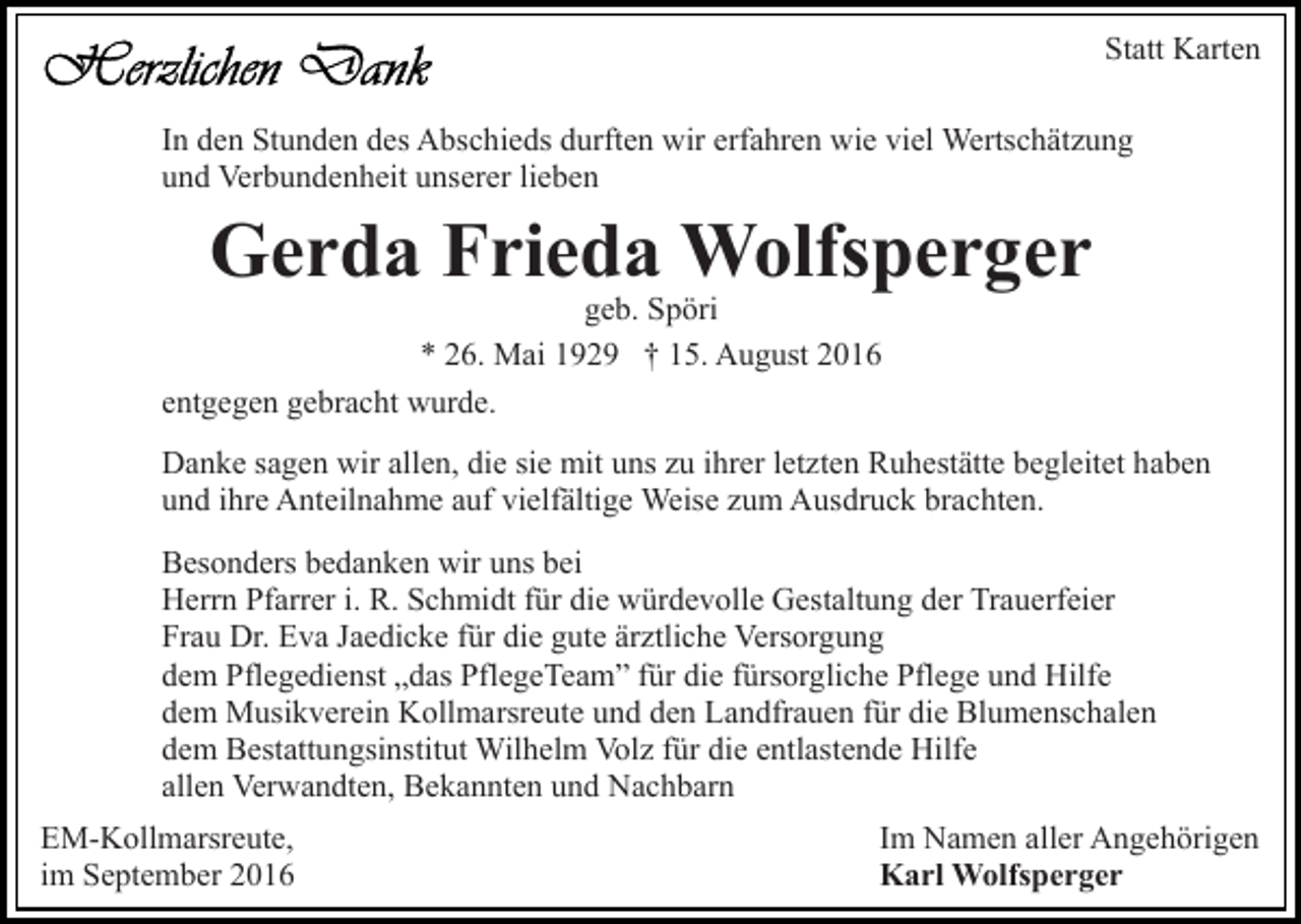 <p>Statt Karten<br />In den Stunden des Abschieds durften wir erfahren wie viel Wertschätzung<br />und Verbundenheit unserer lieben</p><p>Gerda Frieda Wolfsperger</p><p>geb. Spöri<br />* 26. Mai 1929 † 15. August 2016<br />entgegen gebracht wurde.</p><p>Danke sagen wir allen, die sie mit uns zu ihrer letzten Ruhestätte begleitet haben<br />und ihre Anteilnahme auf vielfältige Weise zum Ausdruck brachten.<br />Besonders bedanken wir uns bei<br />Herrn Pfarrer i. R. Schmidt für die würdevolle Gestaltung der Trauerfeier<br />Frau Dr. Eva Jaedicke für die gute ärztliche Versorgung<br />dem Pflegedienst „das PflegeTeam” für die fürsorgliche Pflege und Hilfe<br />dem Musikverein Kollmarsreute und den Landfrauen für die Blumenschalen<br />dem Bestattungsinstitut Wilhelm Volz für die entlastende Hilfe<br />allen Verwandten, Bekannten und Nachbarn<br />EM-Kollmarsreute,<br />im September 2016</p><p>Im Namen aller Angehörigen<br />Karl Wolfsperger</p>