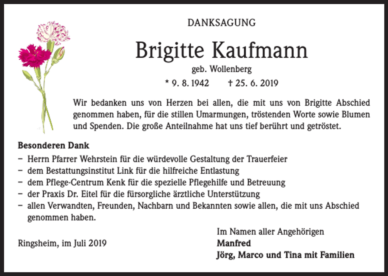 <p>DANKSAGUNG</p><p>Brigitte Kaufmann<br />geb. Wollenberg<br />* 9. 8. 1942 † 25. 6. 2019</p><p>Wir bedanken uns von Herzen bei allen, die mit uns von Brigitte Abschied<br />genommen haben, für die stillen Umarmungen, tröstenden Worte sowie Blumen<br />und Spenden. ­Die große Anteilnahme hat uns tief berührt und getröstet.<br />Besonderen Dank<br />– Herrn Pfarrer Wehrstein für die würdevolle Gestaltung der Trauerfeier<br />– dem Bestattungsinstitut Link für die hilfreiche Entlastung<br />– dem Pflege-Centrum Kenk für die spezielle Pflegehilfe und Betreuung<br />– der Praxis Dr. Eitel für die fürsorgliche ärztliche Unterstützung<br />– allen Verwandten, Freunden, Nachbarn und Bekannten sowie allen, die mit uns Abschied<br />genommen haben.</p><p>Im Namen aller Angehörigen<br />Ringsheim, im Juli 2019 Manfred<br />Jörg, Marco und Tina mit Familien</p>