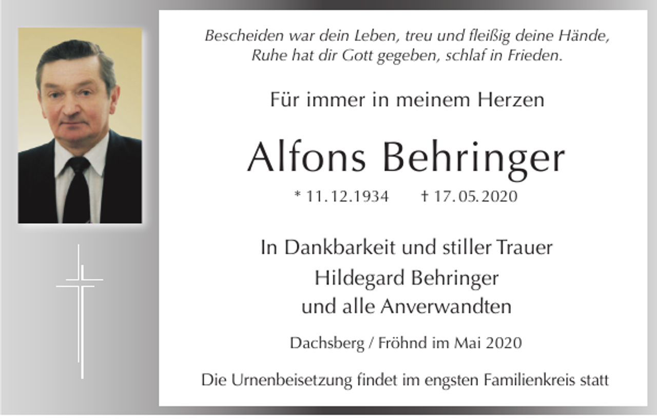 <p>Bescheiden war dein Leben, treu und fleißig deine Hände,<br />Ruhe hat dir Gott gegeben, schlaf in Frieden.</p><p>Für immer in meinem Herzen</p><p>Alfons Behringer<br />* 11. 12.1934</p><p>† 17. 05. 2020</p><p>In Dankbarkeit und stiller Trauer<br />Hildegard Behringer<br />und alle Anverwandten<br />Dachsberg / Fröhnd im Mai 2020</p><p>Die Urnenbeisetzung findet im engsten Familienkreis statt</p>
