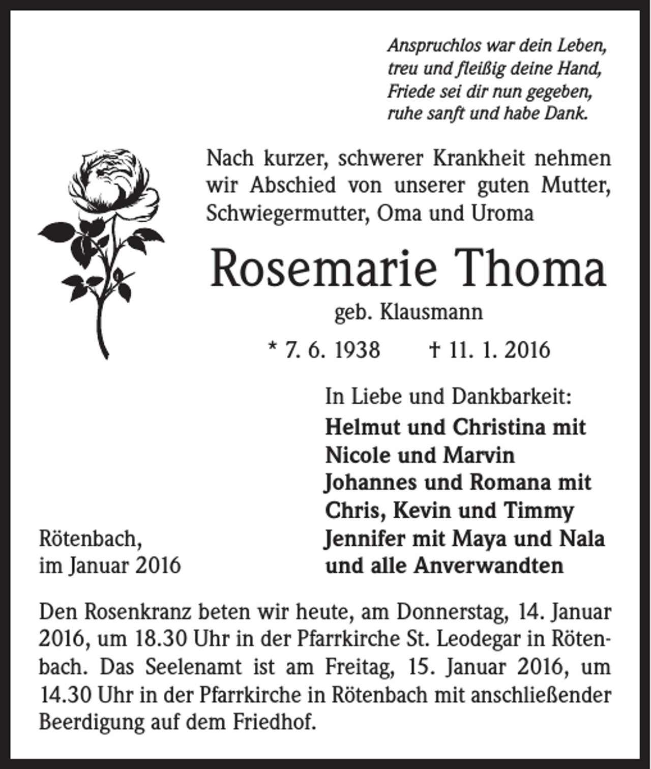 <p>Anspruchlos war dein Leben,<br />treu und fleißig deine Hand,<br />Friede sei dir nun gegeben,<br />ruhe sanft und habe Dank.</p><p>Nach kurzer, schwerer Krankheit nehmen<br />wir Abschied von unserer guten Mutter,<br />Schwiegermutter, Oma und Uroma</p><p>Rosemarie Thoma<br />geb. Klausmann</p><p>* 7. 6. 1938 † 11. 1. 2016</p><p>Rötenbach,<br />im Januar 2016</p><p>In Liebe und Dankbarkeit:<br />Helmut und Christina mit<br />Nicole und Marvin<br />Johannes und Romana mit<br />Chris, Kevin und Timmy<br />Jennifer mit Maya und Nala<br />und alle Anverwandten</p><p>Den Rosenkranz beten wir heute, am Donnerstag, 14. Januar<br />2016, um 18.30 Uhr in der Pfarrkirche St. Leodegar in Rötenbach. Das Seelenamt ist am Freitag, 15. Januar 2016, um<br />14.30 Uhr in der Pfarrkirche in Rötenbach mit anschließender<br />Beerdigung auf dem Friedhof.</p>