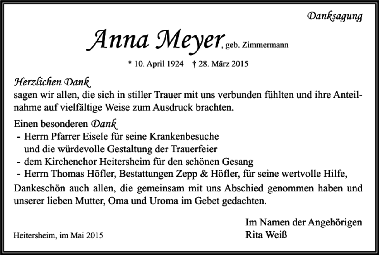 <p>Danksagung</p><p>Anna Meyer</p><p>, geb. Zimmermann</p><p>* 10. April 1924 † 28. März 2015</p><p>Herzlichen Dank</p><p>sagen wir allen, die sich in stiller Trauer mit uns verbunden fühlten und ihre Anteilnahme auf vielfältige Weise zum Ausdruck brachten.<br />Einen besonderen Dank<br />- Herrn Pfarrer Eisele für seine Krankenbesuche<br />und die würdevolle Gestaltung der Trauerfeier<br />- dem Kirchenchor Heitersheim für den schönen Gesang<br />- Herrn Thomas Höfler, Bestattungen Zepp &amp; Höfler, für seine wertvolle Hilfe,<br />Dankeschön auch allen, die gemeinsam mit uns Abschied genommen haben und<br />unserer lieben Mutter, Oma und Uroma im Gebet gedachten.<br />Heitersheim, im Mai 2015</p><p>Im Namen der Angehörigen<br />Rita Weiß</p>