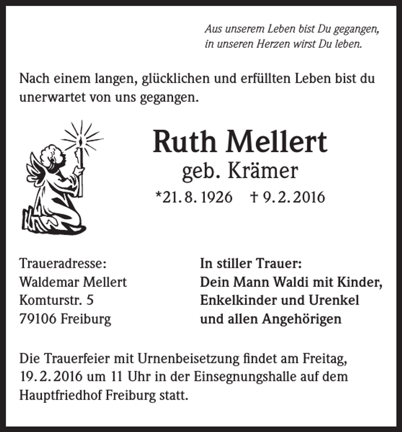 <p>Aus unserem Leben bist Du gegangen,<br />in unseren Herzen wirst Du leben.</p><p>Nach einem langen, glücklichen und erfüllten Leben bist du<br />unerwartet von uns gegangen.</p><p>Ruth Mellert<br />geb. Krämer</p><p>*21. 8. 1926</p><p>Traueradresse:<br />Waldemar Mellert<br />Komturstr. 5<br />79106 Freiburg</p><p>† 9. 2. 2016</p><p>In stiller Trauer:<br />Dein Mann Waldi mit Kinder,<br />Enkelkinder und Urenkel<br />und allen Angehörigen</p><p>Die Trauerfeier mit Urnenbeisetzung findet am Freitag,<br />19. 2. 2016 um 11 Uhr in der Einsegnungshalle auf dem<br />Hauptfriedhof Freiburg statt.</p>