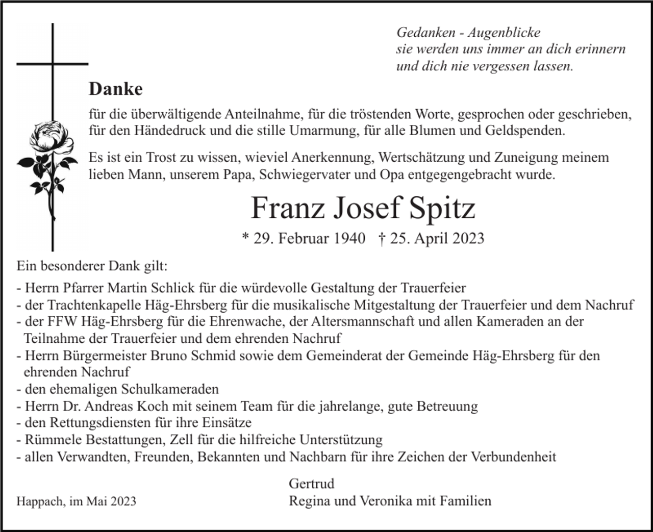 <p>Gedanken - Augenblicke<br />sie werden uns immer an dich erinnern<br />und dich nie vergessen lassen.</p><p>Danke<br />für die überwältigende Anteilnahme, für die tröstenden Worte, gesprochen oder geschrieben,<br />für den Händedruck und die stille Umarmung, für alle Blumen und Geldspenden.<br />Es ist ein Trost zu wissen, wieviel Anerkennung, Wertschätzung und Zuneigung meinem<br />lieben Mann, unserem Papa, Schwiegervater und Opa entgegengebracht wurde.</p><p>Franz Josef Spitz<br />* 29. Februar 1940 † 25. April 2023<br />Ein besonderer Dank gilt:<br />- Herrn Pfarrer Martin Schlick für die würdevolle Gestaltung der Trauerfeier<br />- der Trachtenkapelle Häg-Ehrsberg für die musikalische Mitgestaltung der Trauerfeier und dem Nachruf<br />- der FFW Häg-Ehrsberg für die Ehrenwache, der Altersmannschaft und allen Kameraden an der<br />Teilnahme der Trauerfeier und dem ehrenden Nachruf<br />- Herrn Bürgermeister Bruno Schmid sowie dem Gemeinderat der Gemeinde Häg-Ehrsberg für den<br />ehrenden Nachruf<br />- den ehemaligen Schulkameraden<br />- Herrn Dr. Andreas Koch mit seinem Team für die jahrelange, gute Betreuung<br />- den Rettungsdiensten für ihre Einsätze<br />- Rümmele Bestattungen, Zell für die hilfreiche Unterstützung<br />- allen Verwandten, Freunden, Bekannten und Nachbarn für ihre Zeichen der Verbundenheit<br />Happach, im Mai 2023</p><p>Gertrud<br />Regina und Veronika mit Familien</p>
