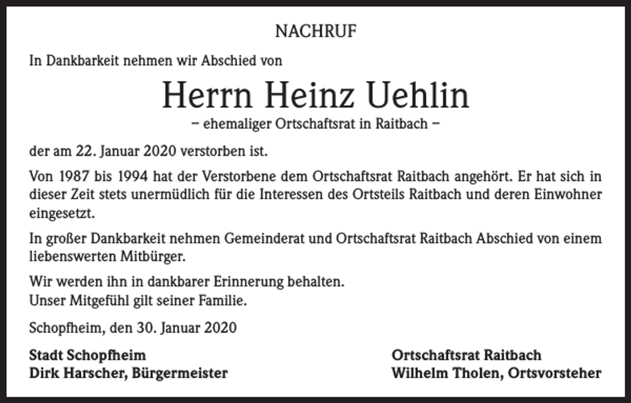 <p>NACHRUF<br />In Dankbarkeit nehmen wir Abschied von</p><p>Herrn Heinz Uehlin<br />– ehemaliger Ortschaftsrat in Raitbach –</p><p>der am 22. Januar 2020 verstorben ist.<br />Von 1987 bis 1994 hat der Verstorbene dem Ortschaftsrat Raitbach angehört. Er hat sich in<br />dieser Zeit stets unermüdlich für die Interessen des Ortsteils Raitbach und deren Einwohner<br />eingesetzt.<br />In großer Dankbarkeit nehmen Gemeinderat und Ortschaftsrat Raitbach Abschied von einem<br />liebenswerten Mitbürger.<br />Wir werden ihn in dankbarer Erinnerung behalten.<br />Unser Mitgefühl gilt seiner Familie.<br />Schopfheim, den 30. Januar 2020<br />Stadt Schopfheim<br />Dirk Harscher, Bürgermeister</p><p>Ortschaftsrat Raitbach<br />Wilhelm Tholen, Ortsvorsteher</p>