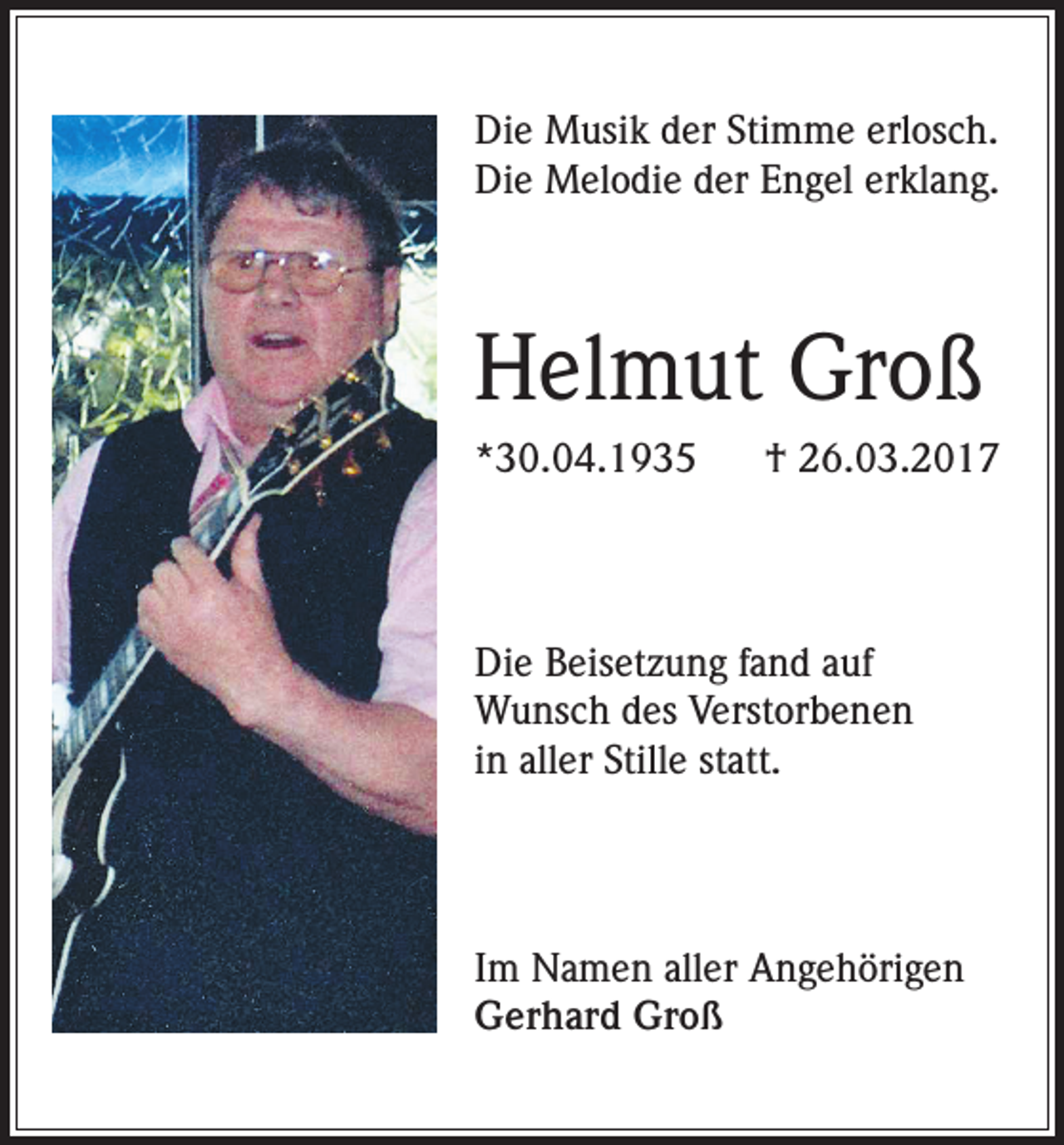 <p>Die Musik der Stimme erlosch.<br />Die Melodie der Engel erklang.</p><p>Helmut Groß<br />*30.04.1935</p><p>† 26.03.2017</p><p>Die Beisetzung fand auf<br />Wunsch des Verstorbenen<br />in aller Stille statt.</p><p>Im Namen aller Angehörigen<br />Gerhard Groß</p>