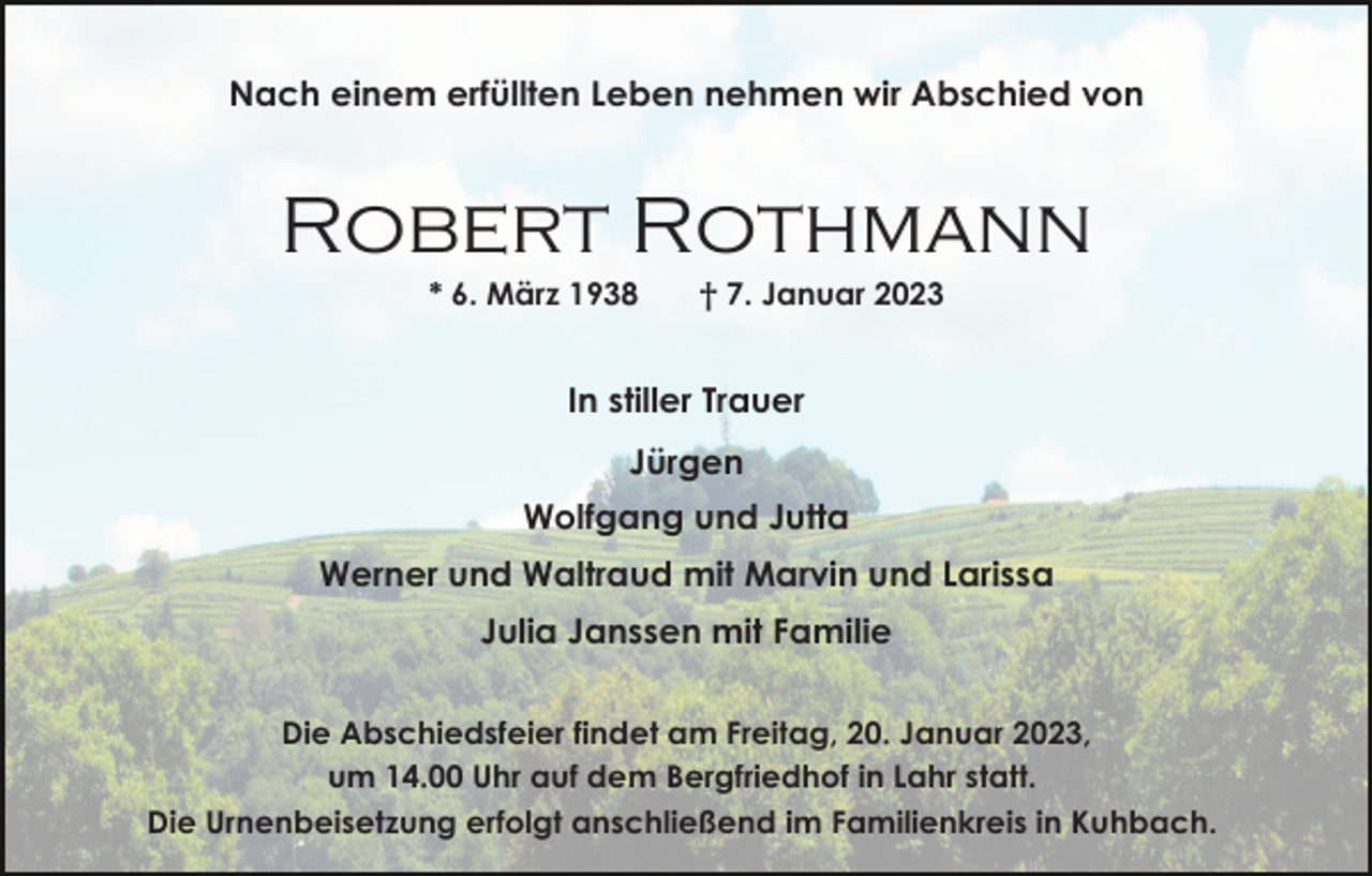 <p>Nach einem erfüllten Leben nehmen wir Abschied von</p><p>Robert Rothmann<br />* 6. März 1938</p><p>† 7. Januar 2023</p><p>In stiller Trauer<br />Jürgen<br />Wolfgang und Jutta<br />Werner und Waltraud mit Marvin und Larissa<br />Julia Janssen mit Familie<br />Die Abschiedsfeier findet am Freitag, 20. Januar 2023,<br />um 14.00 Uhr auf dem Bergfriedhof in Lahr statt.<br />Die Urnenbeisetzung erfolgt anschließend im Familienkreis in Kuhbach.</p>