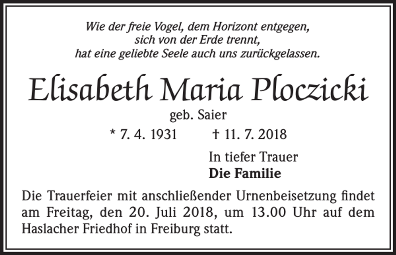 <p>Wie der freie Vogel, dem Horizont entgegen,<br />sich von der Erde trennt,<br />hat eine geliebte Seele auch uns zurückgelassen.</p><p>Elisabeth Maria Ploczicki<br />geb. Saier<br />* 7. 4. 1931<br />† 11. 7. 2018</p><p>In tiefer Trauer<br />Die Familie<br />Die Trauerfeier mit anschließender Urnenbeisetzung findet<br />am Freitag, den 20. Juli 2018, um 13.00 Uhr auf dem<br />Haslacher Friedhof in Freiburg statt.</p>