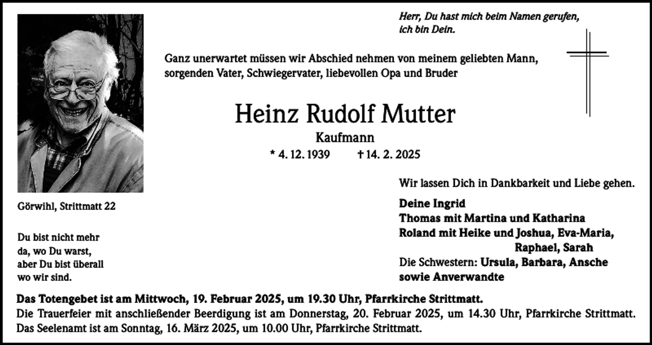 <p>Herr, Du hast mich beim Namen gerufen,<br />ich bin Dein.</p><p>Ganz unerwartet müssen wir Abschied nehmen von meinem geliebten Mann,<br />sorgenden Vater, Schwiegervater, liebevollen Opa und Bruder</p><p>Heinz Rudolf Mutter<br />Kaufmann</p><p>* 4. 12. 1939</p><p>† 14. 2. 2025<br />Wir lassen Dich in Dankbarkeit und Liebe gehen.</p><p>Görwihl, Strittmatt 22<br />Du bist nicht mehr<br />da, wo Du warst,<br />aber Du bist überall<br />wo wir sind.</p><p>Deine Ingrid<br />Thomas mit Martina und Katharina<br />Roland mit Heike und Joshua, Eva-Maria,<br />Raphael, Sarah<br />Die Schwestern: Ursula, Barbara, Ansche<br />sowie Anverwandte</p><p>Das Totengebet ist am Mittwoch, 19. Februar 2025, um 19.30 Uhr, Pfarrkirche Strittmatt.<br />Die Trauerfeier mit anschließender Beerdigung ist am Donnerstag, 20. Februar 2025, um 14.30 Uhr, Pfarrkirche Strittmatt.<br />Das Seelenamt ist am Sonntag, 16. März 2025, um 10.00 Uhr, Pfarrkirche Strittmatt.</p>