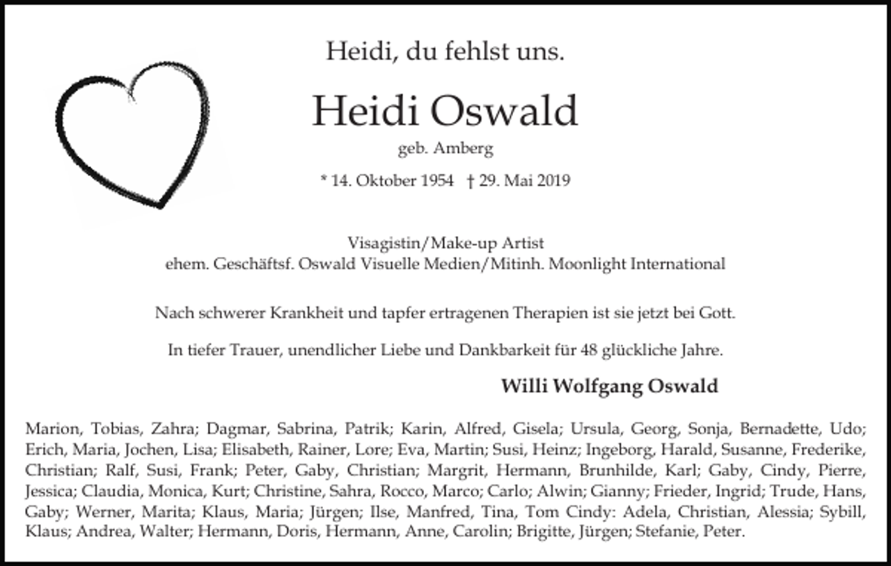 <p>Heidi, du fehlst uns.</p><p>Heidi Oswald<br />geb. Amberg<br />* 14. Oktober 1954 † 29. Mai 2019</p><p>Visagistin/Make-up Artist<br />ehem. Geschäftsf. Oswald Visuelle Medien/Mitinh. Moonlight International<br />Nach schwerer Krankheit und tapfer ertragenen Therapien ist sie jetzt bei Gott.<br />In tiefer Trauer, unendlicher Liebe und Dankbarkeit für 48 glückliche Jahre.</p><p>Willi Wolfgang Oswald<br />Marion, Tobias, Zahra; Dagmar, Sabrina, Patrik; Karin, Alfred, Gisela; Ursula, Georg, Sonja, Bernadette, Udo;<br />Erich, Maria, Jochen, Lisa; Elisabeth, Rainer, Lore; Eva, Martin; Susi, Heinz; Ingeborg, Harald, Susanne, Frederike,<br />Christian; Ralf, Susi, Frank; Peter, Gaby, Christian; Margrit, Hermann, Brunhilde, Karl; Gaby, Cindy, Pierre,<br />Jessica; Claudia, Monica, Kurt; Christine, Sahra, Rocco, Marco; Carlo; Alwin; Gianny; Frieder, Ingrid; Trude, Hans,<br />Gaby; Werner, Marita; Klaus, Maria; Jürgen; Ilse, Manfred, Tina, Tom Cindy: Adela, Christian, Alessia; Sybill,<br />Klaus; Andrea, Walter; Hermann, Doris, Hermann, Anne, Carolin; Brigitte, Jürgen; Stefanie, Peter.</p>