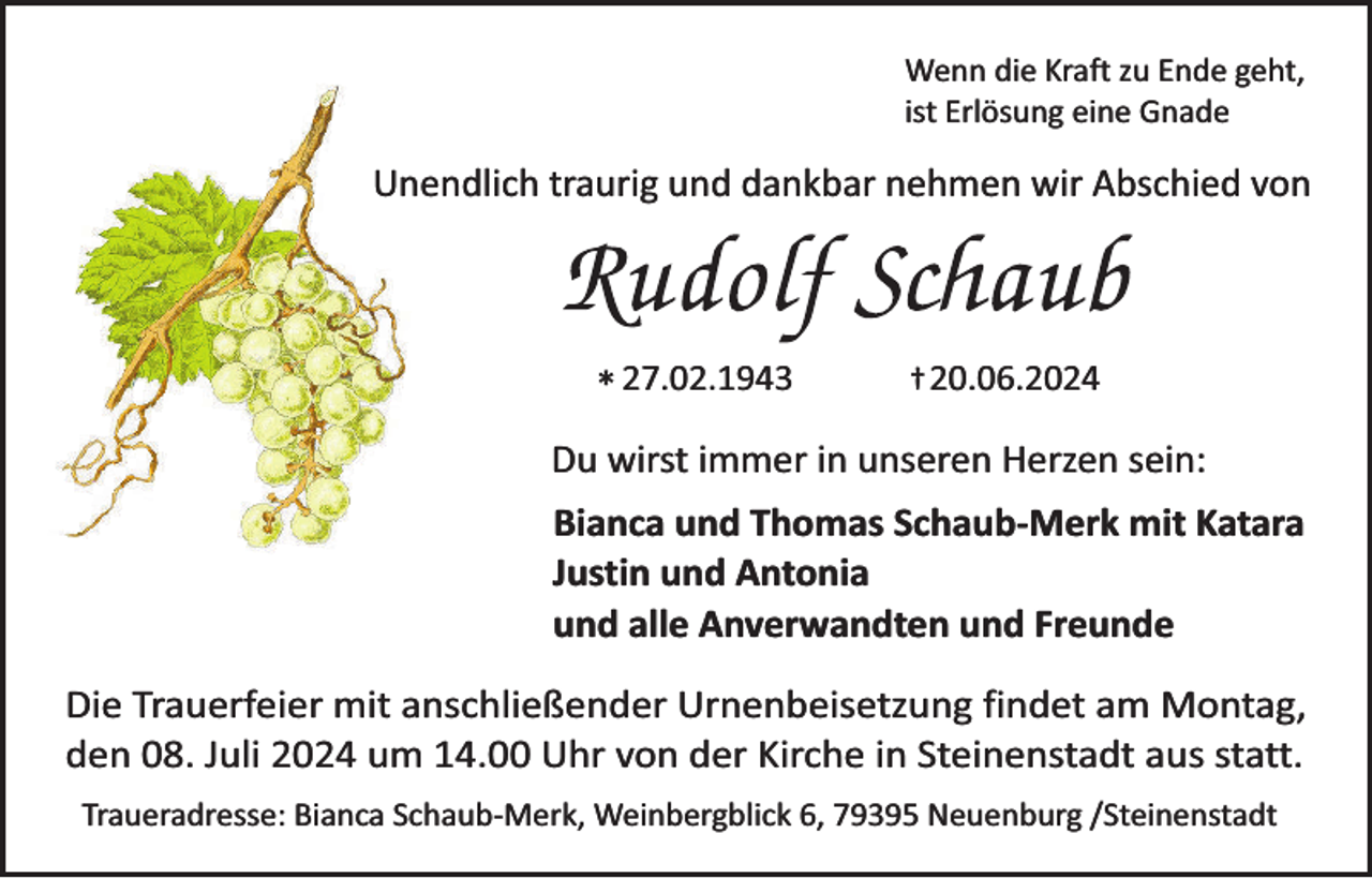 <p>Wenn die Kraft zu Ende geht,<br />ist Erlösung eine Gnade</p><p>Unendlich traurig und dankbar nehmen wir Abschied von</p><p>* 27.02.1943</p><p>† 20.06.2024</p><p>Du wirst immer in unseren Herzen sein:<br />Bianca und Thomas Schaub-Merk mit Katara<br />Justin und Antonia<br />und alle Anverwandten und Freunde</p><p>Die Trauerfeier mit anschließender Urnenbeisetzung findet am Montag,<br />den 08. Juli 2024 um 14.00 Uhr von der Kirche in Steinenstadt aus statt.<br />Traueradresse: Bianca Schaub-Merk, Weinbergblick 6, 79395 Neuenburg /Steinenstadt</p>