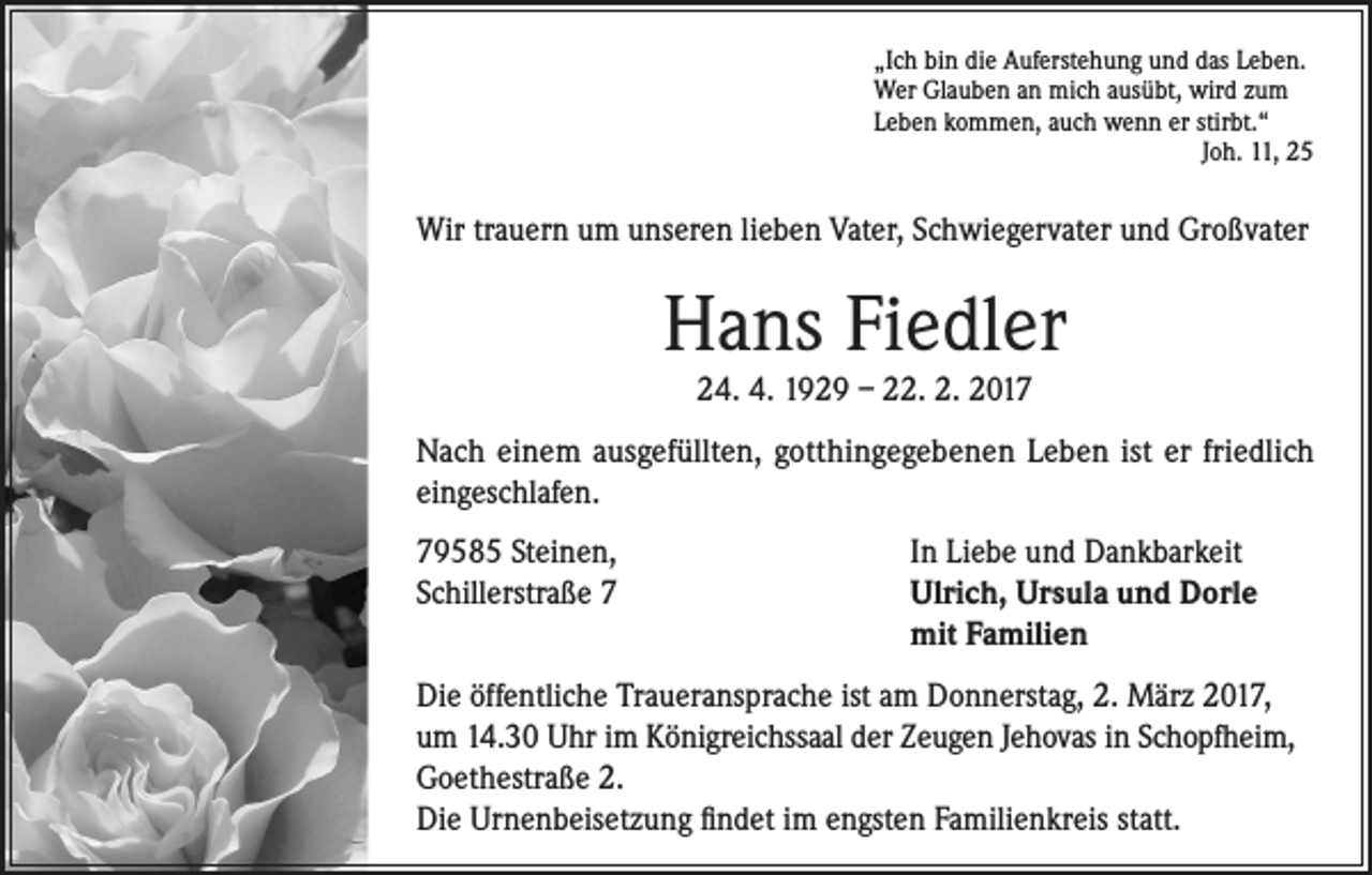 <p>„Ich bin die Auferstehung und das Leben.<br />Wer Glauben an mich ausübt, wird zum<br />Leben kommen, auch wenn er stirbt.“<br />Joh. 11, 25</p><p>Wir trauern um unseren lieben Vater, Schwiegervater und Großvater</p><p>Hans Fiedler<br />24. 4. 1929 – 22. 2. 2017</p><p>Nach einem ausgefüllten, gotthingegebenen Leben ist er friedlich<br />eingeschlafen.<br />79585 Steinen,<br />In Liebe und Dankbarkeit<br />Schillerstraße 7 Ulrich, Ursula und Dorle<br />mit Familien<br />Die öffentliche Traueransprache ist am Donnerstag, 2. März 2017,<br />um 14.30 Uhr im Königreichssaal der Zeugen Jehovas in Schopfheim,<br />Goethestraße 2.<br />Die Urnenbeisetzung findet im engsten Familienkreis statt.</p>