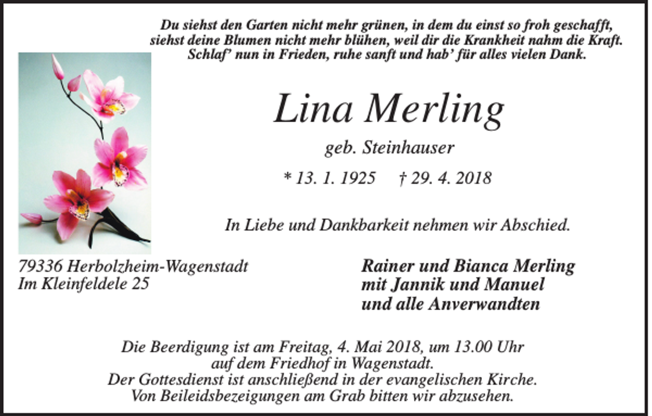 <p>DDu<br />u sisiehst<br />e hst dden<br />e n GGarten<br />art e n ninicht<br />c ht mehr<br />m e hr grgrünen,<br />ü n e n, i in<br />n ddem<br />e m ddu<br />u eieinst<br />nst s so<br />o frfroh<br />o h ggeschafft,<br />es c h afft,<br />siehst<br />si<br />e hst deine<br />d ei n e Blumen<br />Bl u m e n nicht<br />ni c ht mehr<br />m e hr blühen,<br />bl ü h e n, weil<br />w eil dir<br />dir die<br />di e Krankheit<br />Kr a n k h eit nahm<br />n a h m die<br />di e Kraft.<br />Kr aft.<br />SSchlaf’<br />c hl af’ nnun<br />u n iin<br />n Frieden,<br />Fri e d e n, rruhe<br />u h e ssanft<br />a nft uund<br />n d hhab’<br />a b’ ffür<br />ür all<br />alles<br />es vivielen<br />el e n Dank.<br />D a n k.</p><p>Lina<br />Li<br />n a Merling<br />M erli n g<br />ggeb.<br />e b. St<br />Steinhauser<br />ei n h a us er</p><p>** 113.<br />3. 1.<br />1. 11</p><p>†† 229.<br />9. 4.<br />4. 22</p><p>IInn Liebe<br />Li e b e und<br />u n d Dankbarkeit<br />D a n k b ar k eit nehmen<br />n e h m e n wir<br />wir Abschied.<br />A bs c hi e d.<br />7 9 6 Herbolzheim-Wagenstadt<br />79336<br />H er b olz h ei m- W a g e nst a dt<br />IImm Kleinfeldele<br />Kl ei nf el d el e</p><p>R ai n er uund<br />Rainer<br />n d Bi<br />Bianca<br />a n c a Merling<br />M erli n g<br />mitJJannik<br />mit<br />a n ni k uund<br />n d Manuel<br />M a n u el<br />uund<br />n d all<br />alle<br />e Anverwandten<br />A n v er w a n dt e n</p><p>Die<br />Di<br />e BBeerdigung<br />e er di g u n g ist<br />istaam<br />m Fr<br />Freitag,<br />eit a g, 4.4. Mai<br />M ai 22018,<br />0 1 8, uum<br />m 113.00<br />3. UUhr<br />hr<br />aauf<br />uf ddem<br />e m Friedhof<br />Fri e d h of iin<br />n Wagenstadt.<br />W a g e nst a dt.<br />DDer<br />er GGottesdienst<br />ott es di e nst ist<br />istaanschließend<br />ns c hli e ß e n d i in<br />n dder<br />er eevangelischen<br />v a n g elis c h e n Kir<br />Kirche.<br />c h e.<br />Von<br />Vo<br />n BBeileidsbezeigungen<br />eil ei ds b ez ei g u n g e n aam<br />m Grab<br />Gr a b bitt<br />bitten<br />e n wir<br />wir aabzusehen.<br />bz us e h e n.</p>