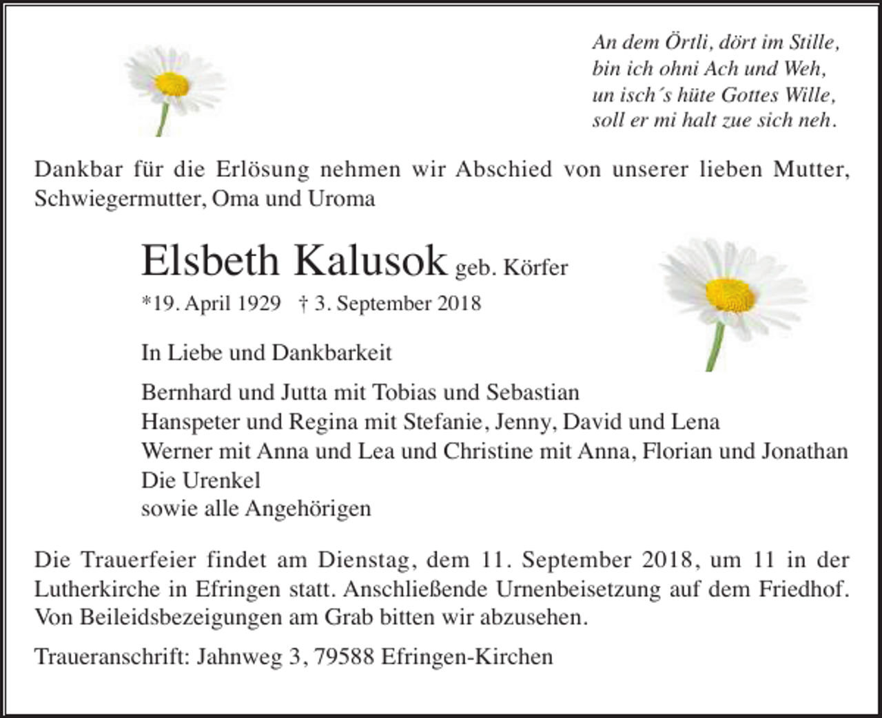 <p>An dem Örtli, dört im Stille,<br />bin ich ohni Ach und Weh,<br />un isch´s hüte Gottes Wille,<br />soll er mi halt zue sich neh.</p><p>Dankbar für die Erlösung nehmen wir Abschied von unserer lieben Mutter,<br />Schwiegermutter, Oma und Uroma</p><p>Elsbeth Kalusok geb. Körfer<br />*19. April 1929 † 3. September 2018</p><p>In Liebe und Dankbarkeit<br />Bernhard und Jutta mit Tobias und Sebastian<br />Hanspeter und Regina mit Stefanie, Jenny, David und Lena<br />Werner mit Anna und Lea und Christine mit Anna, Florian und Jonathan<br />Die Urenkel<br />sowie alle Angehörigen<br />Die Trauerfeier findet am Dienstag, dem 11. September 2018, um 11 in der<br />Lutherkirche in Efringen statt. Anschließende Urnenbeisetzung auf dem Friedhof.<br />Von Beileidsbezeigungen am Grab bitten wir abzusehen.<br />Traueranschrift: Jahnweg 3, 79588 Efringen-Kirchen</p>