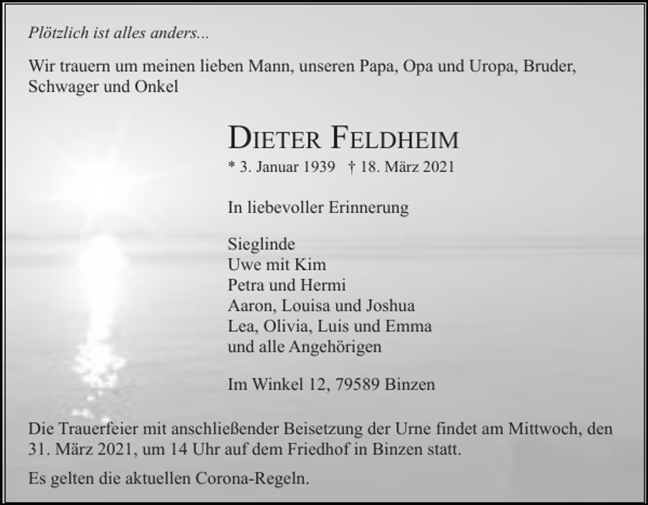 <p>Plötzlich ist alles anders...</p><p>Wir trauern um meinen lieben Mann, unseren Papa, Opa und Uropa, Bruder,<br />Schwager und Onkel</p><p>DIETER FELDHEIM<br />* 3. Januar 1939 † 18. März 2021</p><p>In liebevoller Erinnerung<br />Sieglinde<br />Uwe mit Kim<br />Petra und Hermi<br />Aaron, Louisa und Joshua<br />Lea, Olivia, Luis und Emma<br />und alle Angehörigen<br />Im Winkel 12, 79589 Binzen<br />Die Trauerfeier mit anschließender Beisetzung der Urne findet am Mittwoch, den<br />31. März 2021, um 14 Uhr auf dem Friedhof in Binzen statt.<br />Es gelten die aktuellen Corona-Regeln.</p>