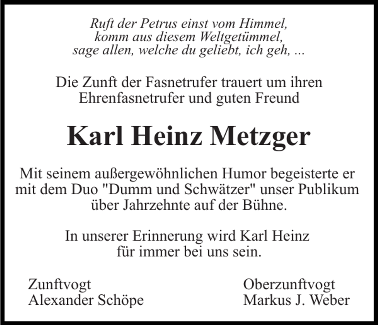 <p>Ruft der Petrus einst vom Himmel,<br />komm aus diesem Weltgetümmel,<br />sage allen, welche du geliebt, ich geh, ...</p><p>Die Zunft der Fasnetrufer trauert um ihren<br />Ehrenfasnetrufer und guten Freund</p><p>Karl Heinz Metzger<br />Mit seinem außergewöhnlichen Humor begeisterte er<br />mit dem Duo "Dumm und Schwätzer" unser Publikum<br />über Jahrzehnte auf der Bühne.<br />In unserer Erinnerung wird Karl Heinz<br />für immer bei uns sein.<br />Zunftvogt<br />Alexander Schöpe</p><p>Oberzunftvogt<br />Markus J. Weber</p>