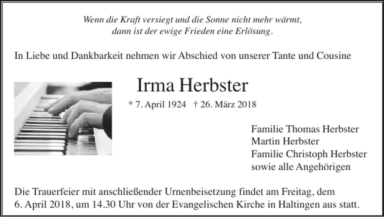 <p>WWenn<br />e n n die<br />di e Kraft<br />Kr aft vversiegt<br />ersi e gt und<br />u n d die<br />di e Sonne<br />S o n n e nicht<br />ni c ht mehr<br />m e hr wärmt,<br />w är mt,<br />dann<br />d a n n ist<br />ist dder<br />er eewige<br />wi g e Frieden<br />Fri e d e n eieine<br />n e Erlösung.<br />Erl ös u n g.</p><p>IInn Liebe<br />Li e b e und<br />u n d Dankbarkeit<br />D a n k b ar k eit nehmen<br />n e h m e n wir<br />wir AAbschied<br />bs c hi e d vvon<br />o n uunserer<br />ns er er TTante<br />a nt e und<br />u n d Cousine<br />C o usi n e</p><p>Irma<br />Ir<br />m a Herbster<br />H er bst er</p><p>** 7.<br />7. April<br />A pril 11924<br />9 2 4 ††226.<br />6. März<br />M är z 22</p><p>FFamilie<br />a mili e TThomas<br />h o m as Herbster<br />H er bst er<br />MMartin<br />arti n HHerbster<br />er bst er<br />FFamilie<br />a mili e Christoph<br />C hrist o p h Herbster<br />H er bst er<br />ssowie<br />o wi e alle<br />all e AAngehörigen<br />n g e h öri g e n<br />Die<br />findet<br />Di<br />e TTrauerfeier<br />r a u erf ei er mit<br />mit anschließender<br />a ns c hli e ß e n d er Urnenbeisetzung<br />Ur n e n b eis et z u n g fi<br />n d et am<br />a m Freitag,<br />Fr eit a g, dem<br />de m<br />6. April<br />Kirche<br />6.<br />A pril 22018,<br />0 1 8, uum<br />m 114.30<br />4. 3 0 UUhr<br />hr vvon<br />o n dder<br />er EEvangelischen<br />v a n g elis c h e n Kir<br />c h e i in<br />n HHaltingen<br />alti n g e n aaus<br />us ststatt.<br />att.</p>