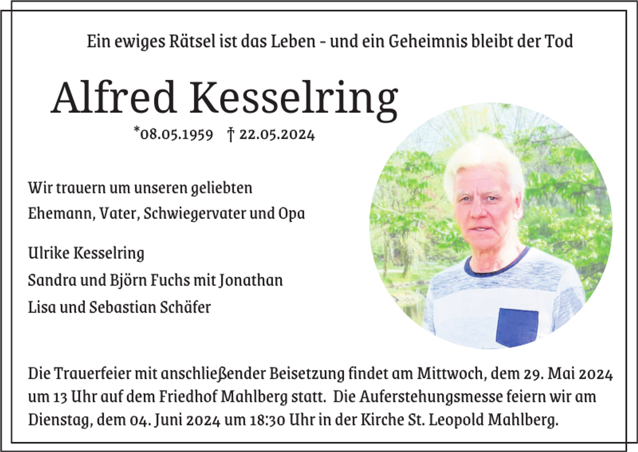 <p>Ein ewiges Rätsel ist das Leben - und ein Geheimnis bleibt der Tod</p><p>Alfred Kesselring<br />*08.05.1959 † 22.05.2024<br />Wir trauern um unseren geliebten<br />Ehemann, Vater, Schwiegervater und Opa</p><p>Ulrike Kesselring<br />Sandra und Björn Fuchs mit Jonathan<br />Lisa und Sebastian Schäfer</p><p>Die Trauerfeier mit anschließender Beisetzung findet am Mittwoch, dem 29. Mai 2024<br />um 13 Uhr auf dem Friedhof Mahlberg statt. Die Auferstehungsmesse feiern wir am<br />Dienstag, dem 04. Juni 2024 um 18:30 Uhr in der Kirche St. Leopold Mahlberg.</p>