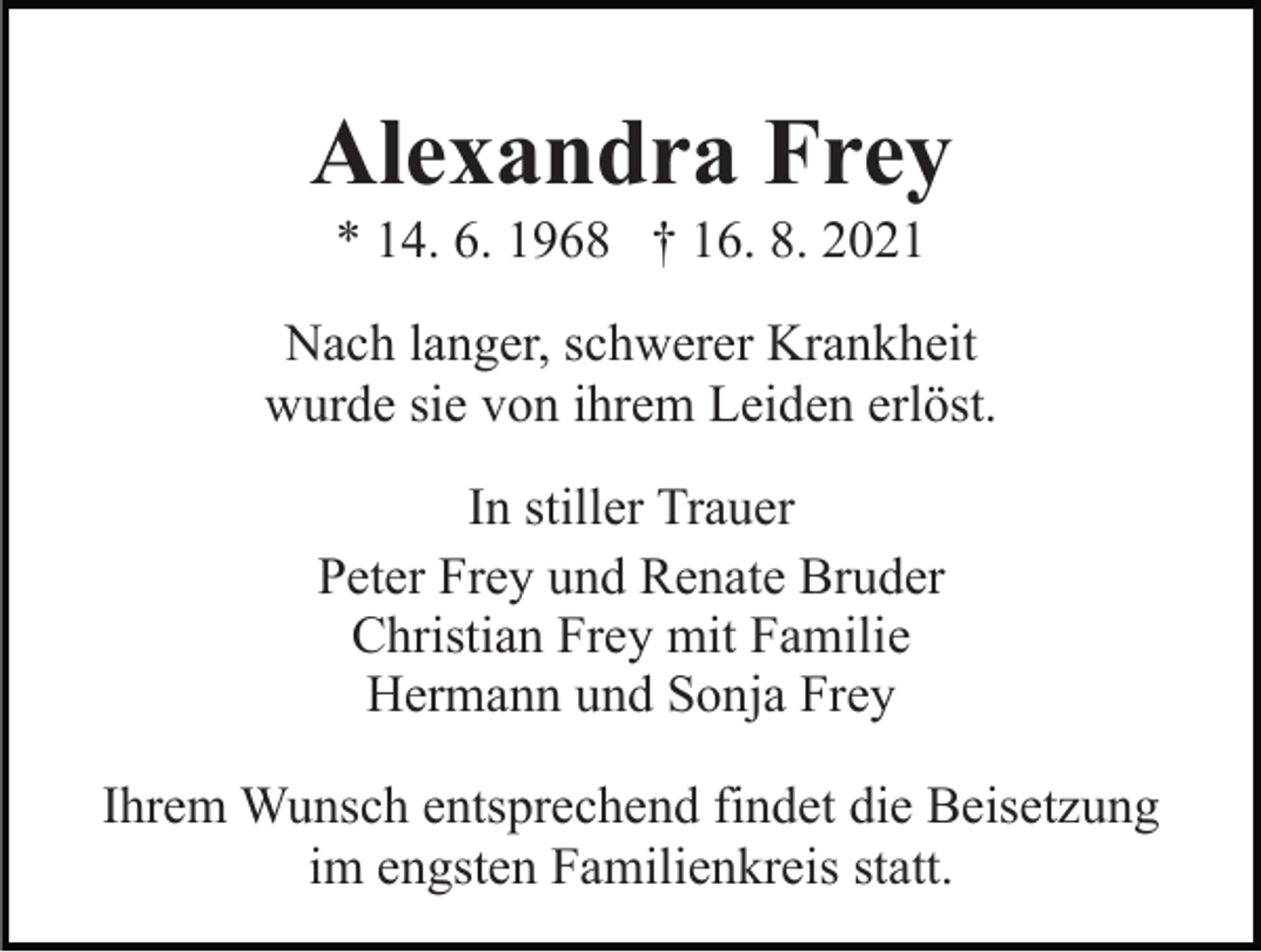 <p>Alexandra Frey<br />* 14. 6. 1968 † 16. 8. 2021<br />Nach langer, schwerer Krankheit<br />wurde sie von ihrem Leiden erlöst.<br />In stiller Trauer<br />Peter Frey und Renate Bruder<br />Christian Frey mit Familie<br />Hermann und Sonja Frey<br />Ihrem Wunsch entsprechend findet die Beisetzung<br />im engsten Familienkreis statt.</p>