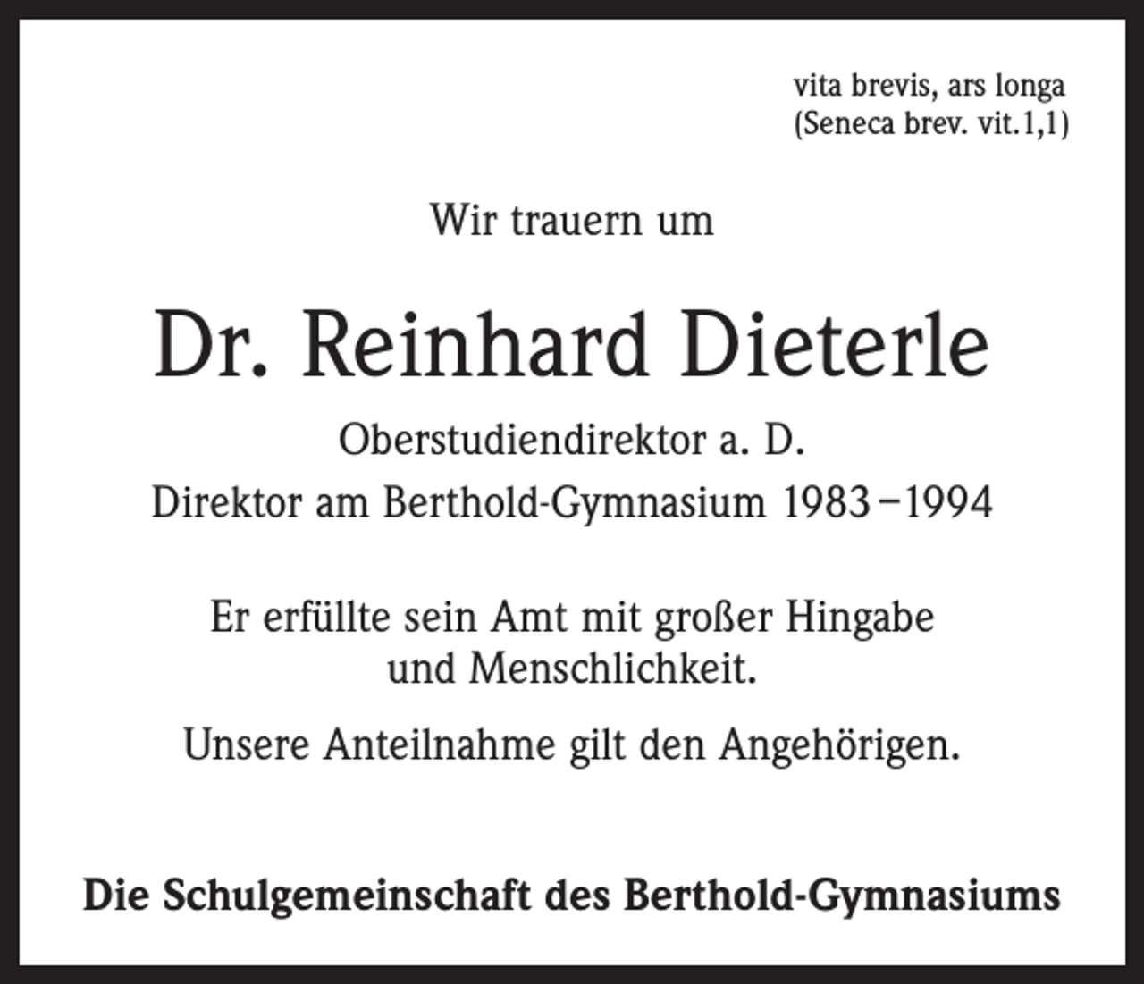 <p>vita brevis, ars longa<br />(Seneca brev. vit.1,1)</p><p>Wir trauern um</p><p>Dr. Reinhard Dieterle<br />Oberstudiendirektor a. D.<br />Direktor am Berthold-Gymnasium 1983 –1994<br />Er erfüllte sein Amt mit großer Hingabe<br />und Menschlichkeit.<br />Unsere Anteilnahme gilt den Angehörigen.<br />Die Schulgemeinschaft des Berthold-Gymnasiums</p>