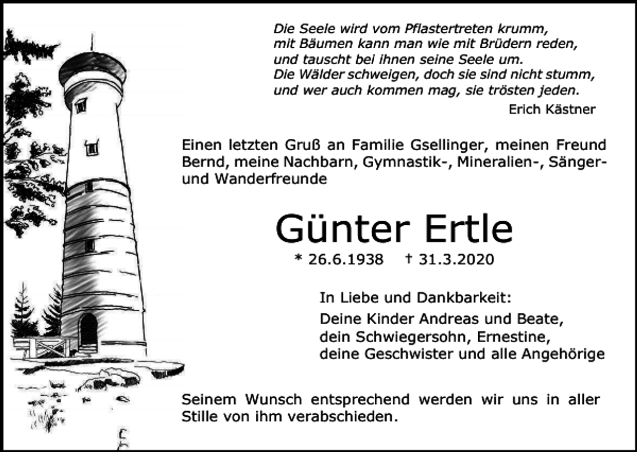 <p>Die Seele wird vom Pflastertreten krumm,<br />mit Bäumen kann man wie mit Brüdern reden,<br />und tauscht bei ihnen seine Seele um.<br />Die Wälder schweigen, doch sie sind nicht stumm,<br />und wer auch kommen mag, sie trösten jeden.<br />Erich Kästner</p><p>Einen letzten Gruß an Familie Gsellinger, meinen Freund<br />Bernd, meine Nachbarn, Gymnastik-, Mineralien-, Sängerund Wanderfreunde</p><p>Günter Ertle<br />* 26.6.1938</p><p>† 31.3.2020</p><p>In Liebe und Dankbarkeit:<br />Deine Kinder Andreas und Beate,<br />dein Schwiegersohn, Ernestine,<br />deine Geschwister und alle Angehörige<br />Seinem Wunsch entsprechend werden wir uns in aller<br />Stille von ihm verabschieden.</p>