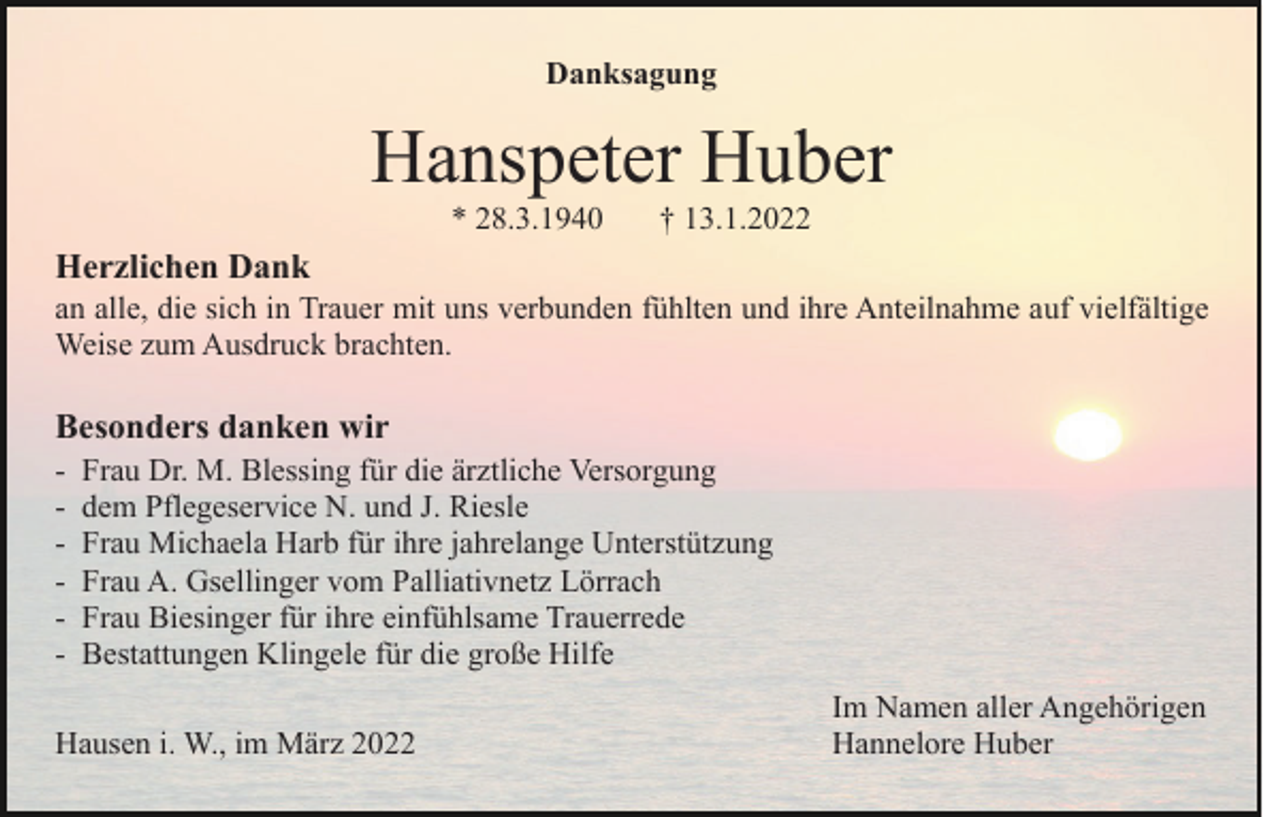 <p>Danksagung</p><p>Hanspeter Huber<br />* 28.3.1940</p><p>† 13.1.2022</p><p>Herzlichen Dank<br />an alle, die sich in Trauer mit uns verbunden fühlten und ihre Anteilnahme auf vielfältige<br />Weise zum Ausdruck brachten.</p><p>Besonders danken wir<br />-</p><p>Frau Dr. M. Blessing für die ärztliche Versorgung<br />dem Pflegeservice N. und J. Riesle<br />Frau Michaela Harb für ihre jahrelange Unterstützung<br />Frau A. Gsellinger vom Palliativnetz Lörrach<br />Frau Biesinger für ihre einfühlsame Trauerrede<br />Bestattungen Klingele für die große Hilfe</p><p>Hausen i. W., im März 2022</p><p>Im Namen aller Angehörigen<br />Hannelore Huber</p>